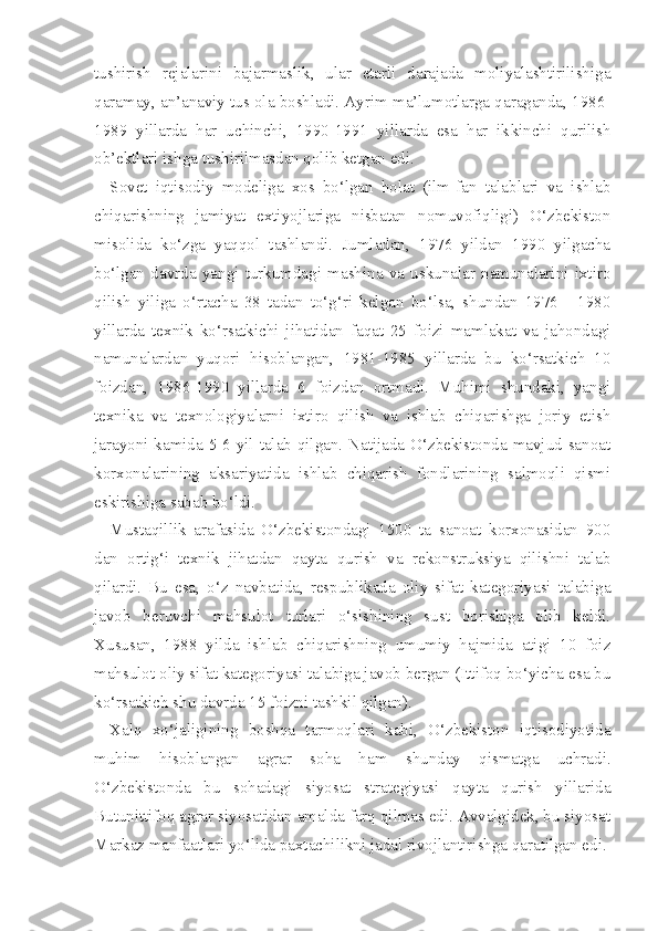 tushirish   rejalarini   bajarmaslik,   ular   etarli   darajada   moliyalashtirilishiga
qaramay, an’anaviy tus ola boshladi. Ayrim ma’lumotlarga qaraganda, 1986-
1989   yillarda   har   uchinchi,   1990-1991   yillarda   esa   har   ik kinchi   qurilish
ob’ektlari ishga tushirilmasdan qolib ketgan edi.
Sovet   iqtisodiy   modeliga   xos   bo‘lgan   holat   (ilm-fan   talablari   va   ishlab
chiqarishning   jamiyat   extiyojlariga   nisbatan   nomuvofiqligi)   O‘zbekiston
misolida   ko‘zga   yaqqol   tashlandi.   Jumladan,   1976   yildan   1990   yilgacha
bo‘lgan   davrda   yangi   turkumdagi   mashina   va   uskunalar   namunalarini   ixtiro
qilish   yiliga   o‘rtacha   38   tadan   to‘g‘ri   kelgan   bo‘lsa,   shundan   1976   -   1980
yillarda   tex nik   ko‘rsatkichi   jihatidan   faqat   25   foizi   mamlakat   va   jahondagi
namunalardan   yuqori   hisoblangan,   1981-1985   yillarda   bu   ko‘rsatkich   10
foizdan,   1986-1990   yillarda   6   foizdan   ortmadi.   Muhimi   shundaki,   yangi
texnika   va   texnologiyalarni   ixtiro   qilish   va   ishlab   chiqarishga   joriy   etish
jarayoni kamida 5-6 yil talab qilgan. Natijada O‘zbekistonda mavjud sanoat
korxonalarining   aksariyatida   ishlab   chiqarish   fondlarining   salmoqli   qismi
eskirishiga sabab bo‘ldi.
Mustaqillik   arafasida   O‘zbekistondagi   1500   ta   sanoat   korxonasidan   900
dan   ortig‘i   texnik   jihatdan   qayta   qurish   va   rekonstruksiya   qilishni   talab
qilardi.   Bu   esa,   o‘z   navbatida,   respublikada   oliy   sifat   kategoriyasi   talabiga
javob   beruvchi   mahsulot   turlari   o‘sishining   sust   borishiga   olib   keldi.
Xususan,   1988   yilda   ishlab   chiqarishning   umumiy   hajmida   atigi   10   foiz
mahsulot oliy sifat kategoriyasi talabiga javob bergan (Ittifoq bo‘yicha esa bu
ko‘rsatkich shu davrda 15 foizni tashkil qilgan).
Xalq   xo‘jaligining   boshqa   tarmoqlari   kabi,   O‘zbekiston   iqtisodiyotida
muhim   hisoblangan   agrar   soha   ham   shunday   qismatga   uchradi.
O‘zbekistonda   bu   sohadagi   siyosat   strategiyasi   qayta   qurish   yillarida
Butunittifoq agrar siyosatidan amalda farq qilmas edi. Avvalgidek, bu siyosat
Markaz manfaatlari yo‘lida paxtachilikni jadal rivojlantirishga qaratilgan edi. 