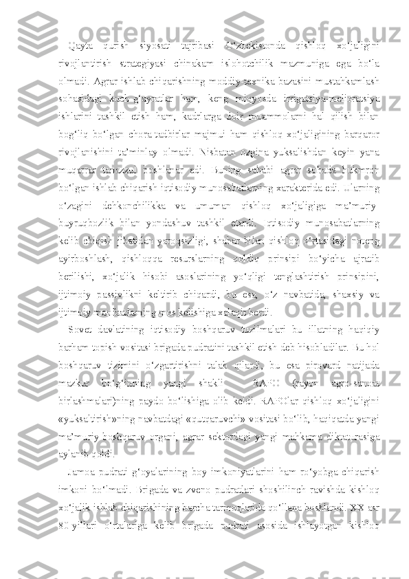 Qayta   qurish   siyosati   tajribasi   O‘zbekistonda   qishloq   xo‘jaligini
rivojlantirish   strategiyasi   chinakam   islohotchilik   mazmuniga   ega   bo‘la
olmadi.   Agrar   ishlab   chiqarishning   moddiy-texnika   bazasini   mustahkamlash
sohasidagi   kuch-g‘ayratlar   ham,   keng   miqyosda   irrigatsiya-melioratsiya
ishlarini   tashkil   etish   ham,   kadrlarga   doir   muammolarni   hal   qilish   bilan
bog‘liq   bo‘lgan   chora-tadbirlar   majmui   ham   qishloq   xo‘jaligining   barqaror
rivojlanishini   ta’minlay   olmadi.   Nisbatan   ozgina   yuksalishdan   keyin   yana
muqarrar   tanazzul   boshlanar   edi.   Buning   sababi   agrar   sohada   hukmron
bo‘lgan ishlab chiqarish iqtisodiy munosabatlarning xarakterida edi. Ularning
o‘zagini   dehkonchilikka   va   umuman   qishloq   xo‘jaligiga   ma’muriy-
buyruqbozlik   bi lan   yondashuv   tashkil   etardi.   Iqtisodiy   munosabatlarning
kelib   chiqish   jihatidan   yaroqsizligi,   shahar   bilan   qishloq   o‘rtasidagi   noteng
ayirboshlash,   qishloqqa   resurslarning   qoldiq   prinsipi   bo‘yicha   ajratib
berilishi,   xo‘jalik   hisobi   asoslarining   yo‘qligi   tenglashtirish   prinsipini,
ijtimoiy   passivlikni   keltirib   chiqardi,   bu   esa,   o‘z   navbatida,   shaxsiy   va
ijtimoiy manfaatlarning mos kelishiga xalaqit berdi.
Sovet   davlatining   iqtisodiy   boshqaruv   tuzilmalari   bu   illatning   haqiqiy
barham topish vositasi brigada pudratini tashkil etish deb hisobladilar. Bu hol
boshqaruv   tizimini   o‘zgartirishni   talab   qilardi,   bu   esa   pirovard   natijada
mazkur   bo‘g‘inning   yangi   shakli   -   RAPO   (rayon   agro-sanoat
birlashmalari)ning   paydo   bo‘lishiga   olib   keldi.   RAPOlar   qishloq   xo‘jaligini
«yuksaltirish»ning navbatdagi «qutqaruvchi» vositasi bo‘lib, haqiqatda yangi
ma’muriy-boshqaruv   organi,   agrar   sektordagi   yangi   mahkama   diktaturasiga
aylanib qoldi.
Jamoa   pudrati   g‘oyalarining   boy   imkoniyatlarini   ham   ro‘yobga   chiqarish
imkoni   bo‘lmadi.   Brigada   va   zveno   pudratlari   shoshilinch   ravishda   kishloq
xo‘jalik ishlab chiqarishining barcha tarmoqlarida qo‘llana boshlandi. XX asr
80-yillari   o‘rtalariga   kelib   brigada   pudrati   asosida   ishlayotgan   kishloq 