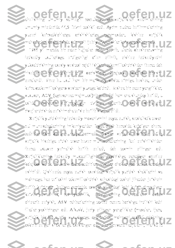 aholisining   umumiy   salmog‘i   respublika   agroxo‘jaliklari   xodimlarining
umumiy   miqdorida   44,5   foizni   tashkil   etdi.   Ayrim   pudrat   bo‘linmalarining
yuqori   ko‘rsatkichlarga   erishishlariga   qaramasdan,   kishloq   xo‘jalik
mahsulotlari etishtirishda salmoqli ijobiy o‘zgarishlar ko‘zga tashlanmadi.
1986   yil   martda   bir   qator   hujjatlar   qabul   qilinib,   ularda   «boshqaruvning
iqtisodiy   usullari»ga   o‘tilganligi   e’lon   qilinib,   qishloq   iqtisodiyotini
yuksaltirishning asosiy vositasi rejali ishlarni takomillashtirishdan iborat deb
hisoblandi:   reja   topshiriqlarini   «erishilgan   daraja»da   belgilash   prinsipi
qoralandi.   Biroq   bu   usul   ham   bir   ma’muriy   vosita   o‘rniga   boshqa,   undan
ko‘ra «takomillashgan» vositani yuzaga keltirdi. Boshqa bir qator yangiliklar,
xususan, ACM (agrosanoat majmuasi)ning taqdiri ham ana shunday bo‘ldi, u
aslida   boshqarib   bo‘lmaydigan   tizimga   aylanib,   qishloq   xo‘jaligini
rivojlantirishda qo‘shimcha to‘siq bo‘lib xizmat qildi.
Xo‘jalik yuritishning iqtisodiy mexanizmini qayta qurish, sotsialistik tovar-
pul   munosabatlarining   imkoniyatidan   foydalanish   borasida   ko‘rilgan   chora-
tadbirlar   ham   kutilgan   natija   bermadi.   Qisman   xo‘jalik   hisobidan   to‘liq
xo‘jalik   hisobiga   o‘tish   tovar-bozor   munosabatlarining   faol   qo‘shilishidan
iborat   ustuvor   yo‘nalish   bo‘lib   qoladi,   deb   taxmin   qilingan   edi.
Xo‘jaliklarning   iqtisodiy   mustaqilligini   kengaytirishga   qaratilgan   «porloq
kelajak»   va’da   qiluvchi   chora-tadbirlar,   odatda,   cheklangan   tarzda   amalga
oshirildi.   Qishloqda   qayta   qurish   asosidagi   xo‘jalik   yuritish   shakllarini   va
mehnatga   haq   to‘lashni   takomillashtirish   sohasidagi   tashqi   jihatdan   jo‘shqin
bo‘lib   ko‘ringan   faoliyat   zaminida   avvalgi   yillardagi   kabi   ko‘p   uchraydigan
ko‘zbo‘yamachilik,   rasmiyatchilik,   dehqonlarning   manfaatlarini   esdan
chiqarib   qo‘yish,   ASM   rahbarlarining   tezroq   raport   berishga   intilishi   kabi
illatlar   yashiringan   edi.   Afsuski,   joriy   qilingan   yangiliklar   (masalan,   ijara,
xo‘jalik   hisobi)   sun’iy   xususiyatga   ega   bo‘lib,   mehnatni   tashkil   etishning
eskirib qolgan shakllariga asoslangan edi, ular pirovard natijalarni, mahsulot 