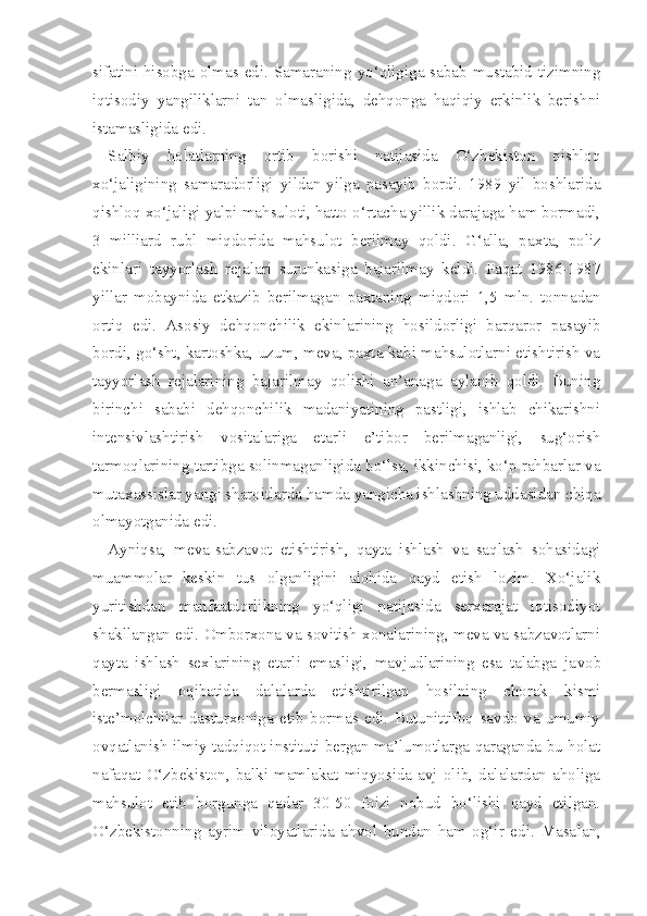 sifatini hisobga olmas edi. Samaraning yo‘qligiga sabab mustabid tizimning
iqtisodiy   yangiliklarni   tan   olmasligida,   dehqonga   haqiqiy   erkinlik   berishni
istamasligida edi.
Salbiy   holatlarning   ortib   borishi   natijasida   O‘zbekiston   qishloq
xo‘jaligining   samaradorligi   yildan-yilga   pasayib   bordi.   1989   yil   boshlarida
qishloq xo‘jaligi yalpi mahsuloti, hatto o‘rtacha yillik darajaga ham bormadi,
3   milliard   rubl   miqdorida   mahsulot   berilmay   qoldi.   G‘alla,   pax ta,   poliz
ekinlari   tayyorlash   rejalari   surunkasiga   bajarilmay   keldi.   Faqat   1986-1987
yillar   mobaynida   etkazib   berilmagan   paxtaning   miqdori   1,5   mln.   tonnadan
ortiq   edi.   Asosiy   dehqonchilik   ekinlarining   hosildorligi   barqaror   pasayib
bordi, go‘sht, kartoshka, uzum, meva, paxta kabi mahsulotlarni etishtirish va
tayyorlash   rejalarining   bajarilmay   qolishi   an’anaga   aylanib   qoldi.   Buning
birinchi   sababi   dehqonchilik   madaniyatining   pastligi,   ishlab   chikarishni
intensivlashtirish   vositalariga   etarli   e’tibor   berilmaganligi,   sug‘orish
tarmoqlarining tartibga solinmaganligida bo‘lsa, ikkinchisi, ko‘p rahbarlar va
mutaxassislar yangi sharoitlarda hamda yangicha ishlashning uddasidan chiqa
olmayotganida edi.
Ayniqsa,   meva-sabzavot   etishtirish,   qayta   ishlash   va   saqlash   sohasidagi
muammolar   keskin   tus   olganligini   alohida   qayd   etish   lozim.   Xo‘jalik
yuritishdan   manfaatdorlikning   yo‘qligi   natijasida   serxarajat   iqtisodiyot
shakllangan edi. Omborxona va sovitish xonalarining, meva va sabzavotlarni
qayta   ishlash   sexlarining   etarli   emasligi,   mavjudlarining   esa   talabga   ja vob
bermasligi   oqibatida   dalalarda   etishtirilgan   hosilning   chorak   kismi
iste’molchilar   dasturxoniga   etib   bormas   edi.   Butunittifoq   savdo   va   umumiy
ovqatlanish ilmiy tadqiqot instituti bergan ma’lumotlarga qaraganda bu holat
nafaqat   O‘zbekiston,   balki  mamlakat  miqyosida  avj  olib,   dalalardan   aholiga
mahsulot   etib   borgunga   qadar   30-50   foizi   nobud   bo‘lishi   qayd   etilgan.
O‘zbekistonning   ayrim   viloyatlarida   ahvol   bundan   ham   og‘ir   edi.   Masa lan, 