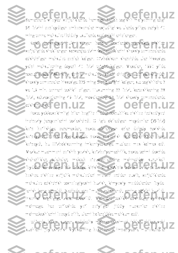 Samarqand   viloyati   xo‘jaliklarida   hammasi   bo‘lib   tegishli   me’yorning   atigi
56   foizini   qoplaydigan   omborxonalar   mavjudligi   va   ularda   yiliga   qariyb   40
ming tonna mahsulot ibtidoiy usullarda saqlanishi aniqlangan.
Rejali   iqtisodiyot   hukm   surgan   barcha   davrlarda   mamlakat   qishloq
xo‘jaligida shakllangan serxarajat tizim kamchiliklarini shaxsiy tomorqalarda
etishtirilgan   mahsulot   qoplab   kelgan.   O‘zbekiston   sharoitida   ular   hissasiga
yalpi   mahsulotning   deyarli   40   foizi   to‘g‘ri   kelgan.   Masalan,   1990   yilda
respublikada   484   ming   tonna   mahsulot   ishlab   chiqilgan   bo‘lsa,   shundan
shax s iy tomor q alar  hissasiga  235 ming tonna  to‘g‘ri  kelgan; sut tegishlicha 3
va   1,9   mln.   tonnani   tashkil   qilgan.   Tuxumning   33   foizi,   kartoshkaning   38
foizi,   sabzavotlarning   49   foizi,   mevalarning   53   foizi   shaxsiy   tomorqalarda
etishtirilar edi.
Paxta   yakkaxokimligi   bilan   bog‘liq   illatlar   respublika   qishloq   iqtisodiyoti
inqiroziy   jarayonlarini   tezlashtirdi.   CHigit   ekiladigan   maydonlar   (75foiz)
ko‘p   bo‘lishiga   qaramasdan,   paxta   ekiladigan   erlar   doimiy   ravishda
ko‘paytirib   borildi.   Ayni   vaqtda   paxta   etishtirish   reja   topshiriqlari   ham
ko‘paydi,   bu   O‘zbekistonning   imkoniyatlariga   mutlaqo   mos   kelmas   edi.
Mazkur muammoni qo‘shib yozish, ko‘zbo‘yamachilik, paxta terimi davrida
shaharliklar,   talabalar,   maktab   o‘quvchilarining   mehnatidan   surunkali
foydalanish   evaziga   hal   qilishga   kirishildi.   «YAlpi»   paxta   hosili,   poliz   va
boshqa   qishloq   xo‘jalik   mahsulotlari   miqdori   ortidan   quvib,   xo‘jaliklarda
mahsulot   etishtirish   texnologiyasini   buzish,   kimyoviy   moddalardan   foyda -
lanish   keng   tarqaldi.   Natijada   atrof-muhit   zaharlandi,   erning   tarkibi   buzildi,
insonlar   sog‘ligiga   zarar   etkazildi.   Mehnatni   tashkil   etishda gi,   ayniqsa,
mehnatga   haq   to‘lashda   yo‘l   qo‘yilgan   jiddiy   nuqsonlar   qishloq
mehnatkashlarini loqayd qilib, ularni befarqlikka mahkum etdi.
Ittifoqda   hukm   surgan   «adolatli»   mehnat   taksimoti   ishlab   chikaruvchi
kuchlarni   joylashtirish   siyosatining   boshidanoq   imperiyacha   munosabatlar 