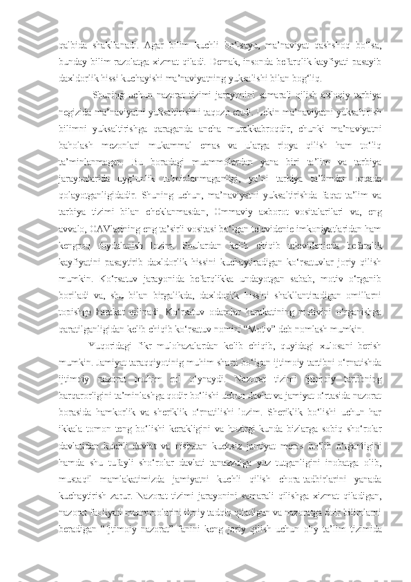 qalbida   shakllanadi.   Agar   bilim   kuchli   bo‘lsayu,   ma’naviyat   qashshoq   bo‘lsa,
bunday bilim razolatga xizmat qiladi. Demak, insonda befarqlik kayfiyati pasayib
daxldorlik hissi kuchayishi   ma’naviyatning yuksalishi bilan bog‘liq. 
  Shuning   uchun   nazorat   tizimi   jarayonini   samarali   qilish   axloqiy   tarbiya
negizida ma’naviyatni yuksaltirishni taqozo etadi. Lekin ma’naviyatni yuksaltirish
bilimni   yuksaltirishga   qaraganda   ancha   murakkabroqdir,   chunki   ma’naviyatni
baholash   mezonlari   mukammal   emas   va   ularga   rioya   qilish   ham   to‘liq
ta’minlanmagan.   Bu   boradagi   muammolardan   yana   biri   ta’lim   va   tarbiya
jarayonlarida   uyg‘unlik   ta’minlanmaganligi,   ya’ni   tarbiya   ta’limdan   orqada
qolayotganligidadir.   Shuning   uchun,   ma’naviyatni   yuksaltirishda   faqat   ta’lim   va
tarbiya   tizimi   bilan   cheklanmasdan,   Ommaviy   axborot   vositalarilari   va,   eng
avvalo, OAVlarining eng ta’sirli vositasi bo‘lgan televidenie imkoniyatlaridan ham
kengroq   foydalanish   lozim.   Shulardan   kelib   chiqib   televidenieda   befarqlik
kayfiyatini   pasaytirib   daxldorlik   hissini   kuchaytiradigan   ko‘rsatuvlar   joriy   qilish
mumkin.   Ko‘rsatuv   jarayonida   befarqlikka   undayotgan   sabab,   motiv   o‘rganib
boriladi   va,   shu   bilan   birgalikda,   daxldorlik   hissini   shakllantiradigan   omillarni
topishga   harakat   qilinadi.   Ko‘rsatuv   odamlar   har a katining   motivini   o‘rganishga
qaratilganligidan kelib chiqib ko‘rsatuv nomini “Motiv” deb nomlash mumkin.
Yuqoridagi   fikr   mulohazalardan   kelib   chiqib,   quyidagi   xulosani   berish
mumkin.   Jamiyat taraqqiyotinig muhim sharti bo‘lgan ijtimoiy tartibni o‘rnatishda
ijtimoiy   nazorat   muhim   rol   o‘ynaydi.   Nazorat   tizimi   ijtimoiy   tartibning
barqarorligini ta’minlashga qodir bo‘lishi uchun davlat va jamiyat o‘rtasida nazorat
borasida   hamkorlik   va   sheriklik   o‘rnatilishi   lozim.   Sheriklik   bo‘lishi   uchun   har
ikkala   tomon   teng   bo‘lishi   kerakligini   va   hozirgi   kunda   bizlarga   sobiq   sho‘rolar
davlatidan   kuchli   davlat   va   nisbatan   kuchsiz   jamiyat   meros   bo‘lib   o‘tganligini
hamda   shu   tufayli   sho‘rolar   davlati   tanazzulga   yuz   tutganligini   inobatga   olib,
mustaqil   mamlakatimizda   jamiyatni   kuchli   qilish   chora-tadbirlarini   yanada
kuchaytirish   zarur.   Nazorat   tizimi   jarayonini   samarali   qilishga   xizmat   qiladigan,
nazorat   faoliyati   muammolarini ilmiy tadqiq qiladigan va nazoratga doir bilimlarni
beradigan   “Ijtimoiy   nazorat”   fanini   keng   joriy   qilish   uchun   oliy   ta’lim   tizimida 