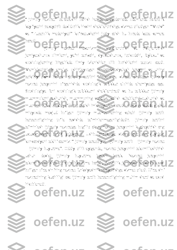 “Ijtimoiy   nazorat”   qafedrasini   ochish   hamda   televidenieda   odamlarda   befarqlik
kayfiyatini pasaytirib daxldorlik hissini shakllantirishga xizmat qiladigan “Motiv”
va   “Fuqarolik   madaniyati”   ko‘rsatuv lar ini   joriy   etish   bu   borada   katta   samara
beradi.
  Ijtimoiy   nazorat   mexanizmini   shakllantirish   va   rivojlantirish
jamiyatshunos   olimlarni,   ya’ni   tarixchi,   siyosatshunos,   iqtisodchi,   faylasuf   va
sotsiologlarning   birgalikda   ilmiy   izlanishlar   olib   borishlarini   taqozo   etadi.
Mamlakatim i zda   amalga   oshirilayotgan   modernizatsiyalash   jarayoni   va   uning
tarkibiy   qismi   bo‘lgan   ijtimoiy   tartibni   o‘rnatishga   xizmat   qiladigan   ijtimoiy
nazorat   jarayonini   o‘rganishda   sotsiologik   tafakkur   alohida   ahamiyatga   ega.
Sotsiologiya   fani   sotsiologik   tafakkurni   shakllantiradi   va   bu   tafakkur   ijtimoiy
muammolarni   tushunish,   muammoning   vujudga   kelish   sabablarini   tushunish   va
muammoni hal qilish yo‘llarini topish imkoniyatini beradi.   Bugungi kunda global
miqyosda   mavjud   bo‘lgan   ijtimoiy   muammolarning   sababi   ijtimoiy   tartib
barqarorligining   to‘la   ravishda   ta’minlanmaganligidadir.   Ijtimoiy   tartibni
ta’minlash   ijtimoiy   nazoratga   bog‘liq   ekan,   nazorat   jarayonini   kuchaytirish   eng
ustuvor   vazifa   bo‘lib   qolaveradi.   Ushbu   maqsadga   xizmat   qiladigan   quyidagi
konsepsiyani taklif etamiz: “Ijtimoiy   taraqqiyot - ijtimoiy   tartib – ijtimoiy nazorat
–   ijtimoiy   buyurtma”.   Oddiy   qilib   aytganda,   nazorat   jarayonini   takomillashtirish
uchun   davlat   ijtimoiy   buyurtma   berishi   kerak.   Nazorat   jarayonini
takomillashtirishga   ijtimoiy   buyurtma   berish,   fuqarolik   jamiyatining   sinfiy   asosi
bo‘lgan o‘rta sinfning   nazorat funksiyasini kuchaytirishga xizmat qiladi.   O‘rta sinf
nazoratining   kuchliligi   esa   ijtimoiy   tartib   barqarorligining   muhim   sharti   va   asosi
hisoblanadi. 