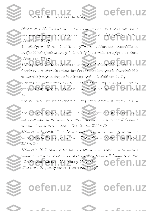 Foydalanilgan manba va adabiyotlar:
.Mirziyoev   Sh.M.   Tanqidiy   tahlil,   kat’iy   tartib   intizom   va   shaxsiy   javobgarlik
barcha   darajadagi   rahbarlarning   kundalik   hayot   qoidasi   bo‘lishi   kerak.   Toshkent.
O‘zbekiston. 2017 yil.
2.   Mirziyoev   Sh.M.   2017-2021   yillvarda   O‘zbekiston   Respublikasini
rivojlantirishning besh ustuvor yo‘nalishi bo‘ycha Harkatlar strategiyasi. Toshkent.
O‘zbekiston. 2017 yil.
3.Mirziyoev Sh.M. Yangi O‘zbekiston strategiyasi. Toshkent, 2021 yil.- 464 b.
4.Karimov I. A. Mamlakatimizda demokratik islohotlarni yanada chuqurlashtirish
va fuqarolik jamiyatini rivojlantirish konsepsiyasi. T. O‘zbekiston. 2010 y.
5.Bafoev   Sh.   Jamoatchilik   nazorati   demokratik   huquqiy   davlat   va   fuqarolik
jamiyati qurishning muhim omili sifatida // Ijtimoiy fikr. Inson huquqlari. – 2007
№ 1.
6.Mustafoev M. Jamoatchilik nazorati – jamiyat muvozanati // Muloqot 2004 y. №
4
7.Muxtorov   N.   Amnistiya   aktlarini   qo‘llanilishida   jamoatchilik   nazorati:   davlat
boshqaruv   organlari   va   fuqarolik   jamiyati   institutlarining   hamkorligi   //   Fuqarolik
jamiyati – Grajdanskoe obщestvo – Civil Society. 2010 y. № 3
8.Nabiev T., Soleev A. O‘zini o‘zi boshqarish organlari jamoatchilik nazoratining
sub’ekti   sifatida   //   Fuqarolik   jamiyati   –   Grajdanskoe   obщestvo   –   Civil   Society.
2008 y. № 4
9.Nabiev   F.   X.   Obespechenie   i   sovershenstvovanie   obщestvennogo   kontrolya   v
programmnыx dokumentax politicheskix  partiy Uzbekistana  //  Fuqarolik jamiyati
– Grajdanskoe obщestvo – Civil Society. 2010 № 3
10.Nabiev F. X. Ijtimoiy nazorat. Samarqand. 2016 yil. 