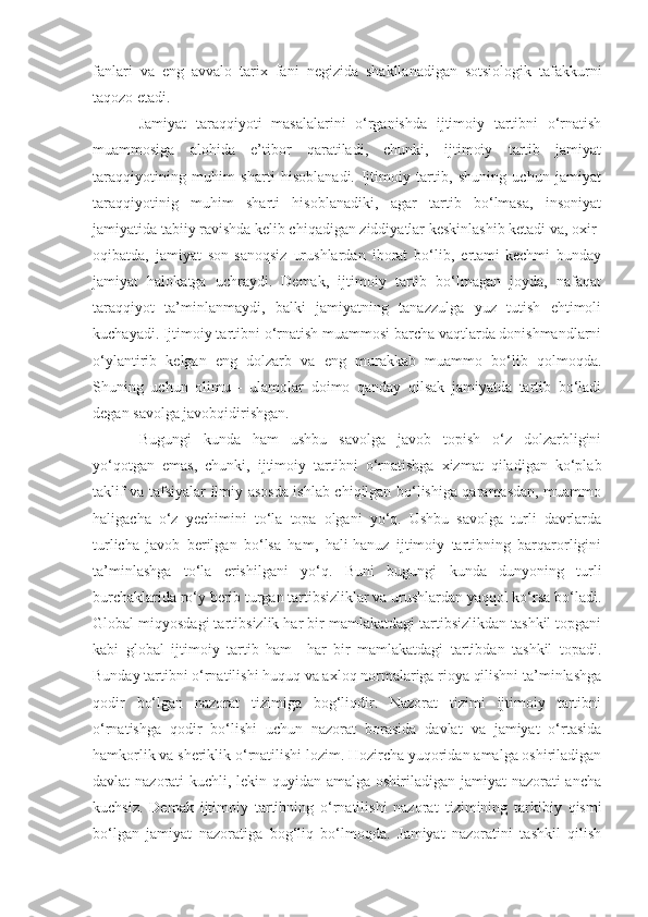 fanlari   va   eng   avvalo   tarix   fani   negizida   shakllanadigan   sotsiologik   tafakkurni
taqozo etadi.
Jamiyat   taraqqiyoti   masalalarini   o‘rganishda   ijtimoiy   tartibni   o‘rnatish
muammosiga   alohida   e’tibor   qaratiladi,   chunki,   ijtimoiy   tartib   jamiyat
taraqqiyotining   muhim   sharti   hisoblanadi.   Ijtimoiy   tartib,   shuning   uchun   jamiyat
taraqqiyotinig   muhim   sharti   hisoblanadiki,   agar   tartib   bo‘lmasa,   insoniyat
jamiyatida tabiiy ravishda kelib chiqadigan ziddiyatlar keskinlashib ketadi va, oxir-
oqibatda,   jamiyat   son-sanoqsiz   urushlardan   iborat   bo‘lib,   ertami-kechmi   bunday
jamiyat   halokatga   uchraydi.   Demak,   ijtimoiy   tartib   bo‘lmagan   joyda,   nafaqat
taraqqiyot   ta’minlanmaydi,   balki   jamiyatning   tanazzulga   yuz   tutish   ehtimoli
kuchayadi. Ijtimoiy tartibni o‘rnatish muammosi barcha vaqtlarda donishmandlarni
o‘ylantirib   kelgan   eng   dolzarb   va   eng   murakkab   muammo   bo‘lib   qolmoqda.
Shuning   uchun   olimu   -   ulamolar   doimo   qanday   qilsak   jamiyatda   tartib   bo‘ladi
degan savolga javobqidirishgan.
Bugungi   kunda   ham   ushbu   savolga   javob   topish   o‘z   dolzarbligini
yo‘qotgan   emas,   chunki,   ijtimoiy   tartibni   o‘rnatishga   xizmat   qiladigan   ko‘plab
taklif va tafsiyalar ilmiy asosda ishlab chiqilgan bo‘lishiga qaramasdan, muammo
haligacha   o‘z   ye chimini   to‘la   topa   olgani   yo‘q.   Ushbu   savolga   turli   davrlarda
turlicha   javob   berilgan   bo‘lsa   ham,   hali-hanuz   ijtimoiy   tartibning   barqarorligini
ta’minlashga   to‘la   erishilgani   yo‘q.   Buni   bugungi   kunda   dunyoning   turli
burchaklarida ro‘y berib turgan tartibsizliklar va urushlardan yaqqol ko‘rsa bo‘ladi.
Global miqyosdagi tartib sizlik har bir mamlakatdagi tartibsizlikdan tashkil topgani
kabi   global   ijtimoiy   tartib   ham     har   bir   mamlakatdagi   tartibdan   tashkil   topadi.
Bunday tartibni o‘rnatilishi huquq va axloq normalariga rioya qilishni ta’minlashga
qodir   bo‘lgan   nazorat   tizimiga   bog‘liqdir.   Nazorat   tizimi   ijtimoiy   tartibni
o‘rnatishga   qodir   bo‘lishi   uchun   nazorat   borasida   davlat   va   jamiyat   o‘rtasida
hamkorlik va sheriklik o‘rnatilishi lozim. Hozircha yuqoridan amalga oshiriladigan
davlat nazorati kuchli, lekin quyidan amalga oshiriladigan jamiyat  nazorati  ancha
kuchsiz.   Demak   ijtimoiy   tartibning   o‘rnatilishi   nazorat   tizimining   tarkibiy   qismi
bo‘lgan   jamiyat   nazoratiga   bog‘liq   bo‘lmoqda.   Jamiyat   nazoratini   tashkil   qilish 