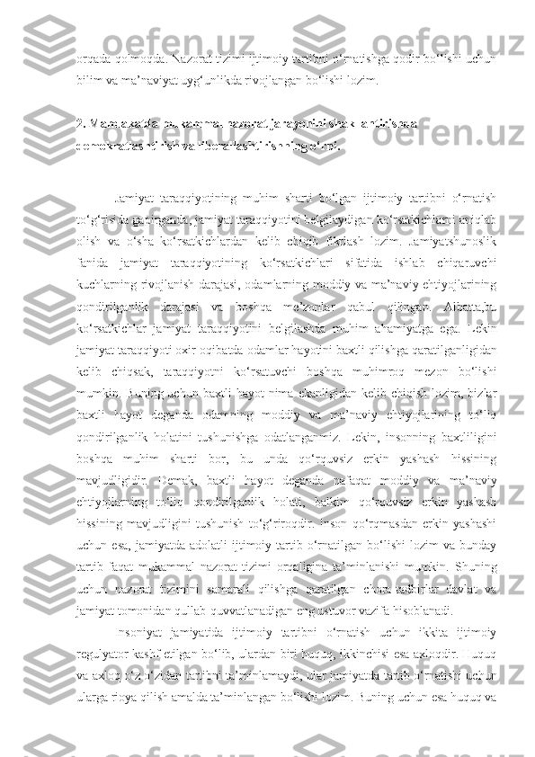 orqada qolmoqda. Nazorat tizimi ijtimoiy tartibni o‘rnatishga qodir bo‘lishi uchun
bilim va ma’naviyat uyg‘unlikda rivojlangan bo‘lishi lozim.
2.   M amlakatda mukammal nazorat jarayonini shakllantirish d a  
demokratlashtirish va liberallashtirish ning o‘rni.
Jamiyat   taraqqiyotining   muhim   sharti   bo‘lgan   ijtimoiy   tartibni   o‘rnatish
to‘g‘risida gapirganda, jamiyat taraqqiyotini belgilaydigan ko‘rsatkichlarni aniqlab
olish   va   o‘sha   ko‘rsatkichlardan   kelib   chiqib   fikrlash   lozim.   Jamiyatshunoslik
fanida   jamiyat   taraqqiyotining   ko‘rsatkichlari   sifatida   ishlab   chiqaruvchi
kuchlarning rivojlanish darajasi, odamlarning moddiy va ma’naviy ehtiyojlarining
qondirilganlik   darajasi   va   boshqa   me’zonlar   qabul   qilingan.   Albatta,bu
ko‘rsatkichlar   jamiyat   taraqqiyotini   belgilashda   muhim   ahamiyatga   ega.   Lekin
jamiyat taraqqiyoti oxir-oqibatda   odamlar hayotini baxtli qilishga   qaratilganligidan
kelib   chiqsak,   taraqqiyotni   ko‘rsatuvchi   boshqa   muhimroq   mezon   bo‘lishi
mumkin.  Buning  uchun  baxtli   hayot  nima  ekanligidan  kelib  chiqish   lozim,  bizlar
baxtli   hayot   deganda   odamning   moddiy   va   ma’naviy   ehtiyojlarining   to‘liq
qondirilganlik   holatini   tushunishga   odatlanganmiz.   Lekin,   insonning   baxtliligini
boshqa   muhim   sharti   bor,   bu   unda   qo‘rquvsiz   erkin   yashash   hissining
mavjudligidir.   Demak,   baxtli   hayot   deganda   nafaqat   moddiy   va   ma’naviy
ehtiyojlarning   to‘liq   qondirilganlik   holati,   balkim   qo‘rquvsiz   erkin   yashash
hissining   mavjudligini   tushunish   to‘g‘riroqdir.   Inson   qo‘rqmasdan   erkin   yashashi
uchun  esa,   jamiyatda  adolatli   ijtimoiy   tartib   o‘rnatilgan   bo‘lishi   lozim   va   bunday
tartib   faqat   mukammal   nazorat   tizimi   orqaligina   ta’minlanishi   mumkin.   Shuning
uchun   nazorat   tizimini   samarali   qilishga   qaratilgan   chora-tadbirlar   davlat   va
jamiyat tomonidan qullab-quvvatlanadigan eng ustuvor vazifa  hisoblanadi .
Insoniyat   jamiyatida   ijtimoiy   tartibni   o‘rnatish   uchun   ikkita   ijtimoiy
regulyator kashf etilgan bo‘lib, ulardan biri huquq, ikkinchisi esa axloqdir. Huquq
va axloq o‘z o‘zidan tartibni ta’minlamaydi, ular   jamiyatda tartib o‘rnatishi uchun
ularga rioya qilish amalda ta’minlangan bo‘lishi lozim.   Buning uchun esa huquq va 