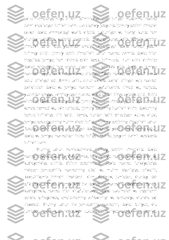 axloq   normalariga   rioya   qilishni   ta’minlashga   qodir   bo‘lgan   mukammal   nazorat
tizimi shakllangan bo‘lishi lozim. Uzoq tarixiy jarayonda ijtimoiy tartibni o‘rnatish
asosan   davlat   zimmasidagi   vazifa   sifatida   tushunilgan   va   hozirgi   kunda   ham
shunday   tushuncha   saqlanib   qolmoqda.   Bugungi   kunga   kelib   ijtimoiy   tartibni
o‘rnatish   uchun   faqat   yuqoridan   amalga   oshiriladigan   davlat   nazorati   ye tarli
bo‘lmay   qoldi.   Ijtimoiy   tartib   o‘rnatilishi   uchun   nazorat   tizimida   davlat   bilan
birgalikda   jamiyat   ham   ishtirok   etishi   kerak   bo‘lmoqda.   Buni   sobiq   sho‘rolar
davlati   rahbariyati   ham   anglab   olgan   edi.   Ular   1979   yilda   davlat   va   jamiyat
nazoratini   uyg‘unlashtirishga   xizmat   qiladigan   “Xalq   nazorati   to‘g‘risida”   qonun
qabul   qilishgan   edi.   Ammo   ushbu   qonun   asosida   tashkil   qilingan   xalq   nazorati
tashkilotlari   davlat   va   jamiyat   nazoratini   uyg‘unlashtira   olmadi   va,   natijada,
yuqoridan amalga oshirilayotgan nozorat vositalaridan biriga aylanib qoldi.   Sobiq
sho‘rolar   davlati   rahbariyatining   ijtimoiy   tartibni   o‘rnatishga   bo‘lgan   urinishi
samara   bermadi   va,   oxir   oqibatda,  ijtimoiy  tartibning  buzilishi   sho‘ro  davlatining
barbod   bo‘lishiga   olib   keldi.   Demak,   bundan   kelib   chiqadigan   xulosa   shuki,
jamiyat taraqqiyotining muhim sharti bo‘lgan ijtimoiy tartibning o‘rnatilishi uchun
faqat   yuqoridan   amalga   oshiriladigan   davlat   nazorati   yetarli   emas,   buning   uchun
davlat   va   jamiyat   nazoratidan   iborat   bo‘lgan   nazorat   jarayoni   tizimli   xarakterda
bo‘lishi lozim.
Shuning   uchun   mamlakatimizda   ijtimoiy   tartibni   o‘rnatishda   davlat
nazoratini   yanada   kuchaytirishga   emas,   balki   jamiyat   nazoratini   shakllantirish   va
kuchaytirishga   alohida   e’tibor   qaratilmoqda.   Davlat   nazorat   funksiyalariga
nisbatan   jamoatchilik   nazoratining   afzal   va   muhim   ekanligiga   to‘xtalib,
Respublikamiz   birinchi   Prezidenti   Islom   Karimov,   jumladan,   shunday   deb
ta’kidlaydi:   “Shuni   unutmaylikki,   biz   davlatning   nazorat   funksiyalarini   qancha
kuchaytirsak,   nazorat   bilan   shug‘ullanuvchi   davlat   tuzulmalari   va   organlarini
qancha   ko‘paytirsak,   amaldorlarning   zo‘ravonligi   va   korrupsiya   shuncha   avj
olaveradi.   Shuning   uchun   biz   jamoatchilik   nazoratini,   davlat   faoliyati,   shu
jumladan,   uning   kuch   ishlatuvchi   tuzulmalari   faoliyati   ustidan   ham   jamiyat 