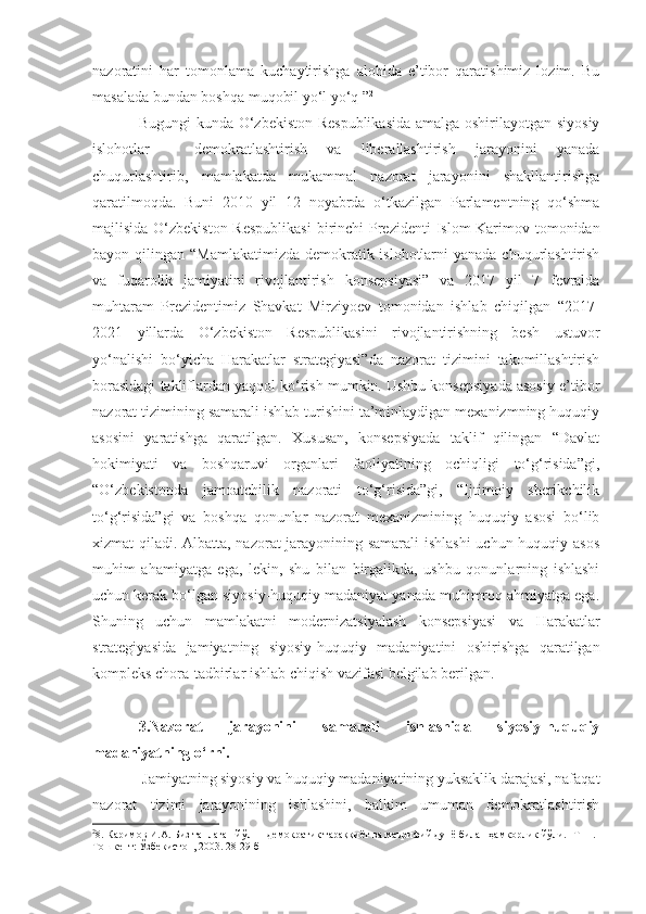 nazoratini   har   tomonlama   kuchaytirishga   alohida   e’tibor   qaratishimiz   lozim.   Bu
masalada bundan boshqa muqobil yo‘l yo‘q ” 2
Bugungi kunda O‘zbekiston Respublikasida  amalga oshirilayotgan siyosiy
islohotlar   -   demokratlashtirish   va   liberallashtirish   jarayonini   yanada
chuqurlashtirib,   mamlakatda   mukammal   nazorat   jarayonini   shakllantirishga
qaratilmoqda.   Buni   2010   yil   12   noyabrda   o‘tkazilgan   Parlamentning   qo‘shma
majlisida O‘zbekiston Respublikasi   birinchi   Prezidenti  Islom  Karimov tomonidan
bayon qilingan   “Mamlakatimizda demokratik islohotlarni  yanada chuqurlashtirish
va   fuqarolik   jamiyatini   rivojlantirish   konsepsiyasi”   va   2017   yil   7   fevralda
muhtaram   Prezidentimiz   Shavkat   Mirziyoev   tomonidan   ishlab   chiqilgan   “2017-
2021   yillarda   O‘zbekiston   Respublikasini   rivojlantirishning   besh   ustuvor
yo‘nalishi   bo‘yicha   Harakatlar   strategiyasi” da   nazorat   tizimini   takomillashtirish
borasidagi takliflardan yaqqol ko‘rish mumkin. Ushbu konsepsiyada asosiy e’tibor
nazorat tizimining samarali ishlab turishini ta’minlaydigan mexanizmning huquqiy
asosini   yaratishga   qaratilgan.   Xususan,   konsepsiyada   taklif   qilingan   “Davlat
hokimiyati   va   boshqaruvi   organlari   faoliyatining   ochiqligi   to‘g‘risida”gi,
“O‘zbekistonda   jamoatchilik   nazorati   to‘g‘risida”gi,   “Ijtimoiy   sherikchilik
to‘g‘risida”gi   va   boshqa   qonunlar   nazorat   mexanizmining   huquqiy   asosi   bo‘lib
xizmat qiladi. Albatta, nazorat jarayonining samarali ishlashi  uchun huquqiy asos
muhim   ahamiyatga   ega,   lekin,   shu   bilan   birgalikda,   ushbu   qonunlarning   ishlashi
uchun kerak bo‘lgan siyosiy-huquqiy madaniyat yanada muhimroq ahmiyatga ega.
Shuning   uchun   mamlakatni   modernizatsiyalash   konsepsiyasi   va   Harakatlar
strategiyasi da   jamiyatning   siyosiy-huquqiy   madaniyatini   oshirishga   qaratilgan
kompleks chora-tadbirlar ishlab chiqish vazifasi belgilab berilgan.
3.Nazorat   jarayonini   samarali   ishlashida   siyosiy-huquqiy
madaniyatning o‘rni.
 Jamiyatning siyosiy va huquqiy madaniyatining yuksaklik darajasi, nafaqat
nazorat   tizimi   jarayonining   ishlashini,   balkim   umuman   demokratlashtirish
2
8 . Каримов И.А. Биз танлаган йўл  -  демократик тараққиёт ва маърифий дунё билан ҳамкорлик йўли. -Т 11.-
Тошкент: Ўзбекистон, 2003. 28-29 б 