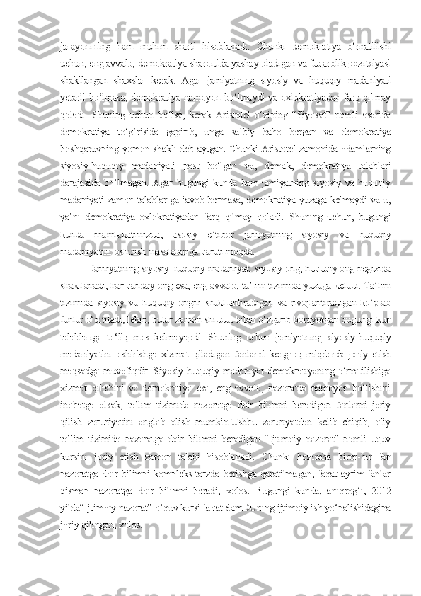 jarayonining   ham   muhim   sharti   hisoblanadi.   Chunki   demokratiya   o‘rnatilishi
uchun, eng avvalo, demokratiya sharoitida yashay oladigan va fuqarolik pozitsiyasi
shakllangan   shaxslar   kerak.   Agar   jamiyatning   siyosiy   va   huquqiy   madaniyati
yetarli  bo‘lmasa,  demokratiya namoyon bo‘lmaydi  va oxlokratiyadan farq qilmay
qoladi.   Shuning   uchun   bo‘lsa,   kerak   Aristotel   o‘zining   “Siyosat”   nomli   asarida
demokratiya   to‘g‘risida   gapirib,   unga   salbiy   baho   bergan   va   demokratiya
boshqaruvning yomon shakli deb aytgan. Chunki Aristotel zamonida odamlarning
siyosiy-huquqiy   madaniyati   past   bo‘lgan   va ,   demak,   demokratiya   talablari
darajasida   bo‘lmagan.   Agar   bugungi   kunda   ham   jamiyatning   siyosiy   va   huquqiy
madaniyati zamon talablariga javob bermasa, demokratiya yuzaga kelmaydi va u,
ya’ni   demokratiya   oxlokratiyadan   farq   qilmay   qoladi.   Shuning   uchun,   bugungi
kunda   mamlakatimizda,   asosiy   e’tibor   jamiyatning   siyosiy   va   huquqiy
madaniyatini oshirish masalalariga qaratilmoqda.
Jamiyatning siyosiy-huquqiy madaniyati   siyosiy ong, huquqiy ong negizida
shakllanadi, har qanday ong esa, eng avvalo, ta’lim tizimida yuzaga keladi. Ta’lim
tizimida   siyosiy   va   huquqiy   ongni   shakllantiradigan   va   rivojlantiradigan   ko‘plab
fanlar o‘qitiladi, lekin, bular   zamon shiddat bilan o‘zgarib borayotgan   bugungi kun
talablariga   to‘liq   mos   kelma yap di.   Shuning   uchun   jamiyatning   siyosiy-huquqiy
madaniyatini   oshirishga   xizmat   qiladigan   fanlarni   kengroq   miqdorda   joriy   etish
maqsadga  muvofiqdir.  Siyosiy-huquqiy  madaniyat   demokratiyaning  o‘rnatilishiga
xizmat   qilishini   va   demokratiya   esa,   eng   avvalo,   nazoratda   namoyon   bo‘lishini
inobatga   olsak,   ta’lim   tizimida   nazoratga   doir   bilimni   beradigan   fanlarni   joriy
qilish   zaruriyatini   anglab   olish   mumkin.Ushbu   zaruriyatdan   kelib   chiqib,   oliy
ta’lim   tizimida   nazoratga   doir   bilimni   beradigan   “Ijtimoiy   nazorat”   nomli   uquv
kursini   joriy   etish   zamon   talabi   hisoblanadi .   Chunki   hozircha   biror-bir   fan
nazoratga doir  bilimni  kompleks  tarzda  berishga  qaratilmagan,  faqat  ayrim  fanlar
qisman   nazoratga   doir   bilimni   beradi,   xolos.   Bugungi   kunda,   aniqrog‘i,   2012
yilda“Ijtimoiy nazorat” o‘quv kursi faqat SamDUning ijtimoiy ish yo‘nalishidagina
joriy qilingan, xolos. 