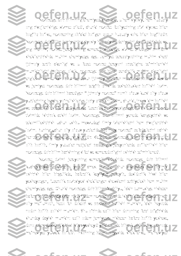 Nazoratga doir bilimning ahamiyati shundaki, u ham siyosiy, ham huquqiy
ong   rivojlanishiga   xizmat   qiladi,   chunki   nazorat   faoliyatining   o‘zi   siyosat   bilan
bog‘liq   bo‘lsa,   nazoratning   ob’ekti   bo‘lgan   qonun   huquqiy   soha   bilan   bog‘liqdir.
Nazoratga doir bilim jamiyatning siyosiy-huquqiy madaniyatini rivojlantirishda va,
eng   muhimi,   nazorat   jarayonining   samarali   ishlashiga   xizmat   qiladigan   omillarni
shakllantirishda   muhim   ahamiyatga   ega.   Jamiyat   taraqqiyotining   muhim   sharti
ijtimoiy   tartib   ekanligi   va   u   faqat   nazorat   jarayoni   orqaligina   ta’minlanishi
mumkinligini   inobatga   olsak,   nazoratga   doir   bilim   qanchalik   muhim   ekanligini
anglab olish mumkin. Shuning uchun ijtimoiy tartibdan manfaatdor bo‘lgan davlat
va   jamiyat   nazoratga   doir   bilimni   targ‘ib   qilishda   tashabbuskor   bo‘lishi   lozim.
Nazoratga doir bilimni beradigan “Ijtimoiy nazorat” nomli o‘quv kursi oliy o‘quv
yurtlarining barcha yo‘nalishlariga joriy qilinishi lozim, chunki, inson kim bo‘lishi
va  qaerda  ishlashidan  qat’i y   nazar   fuqarolik  pozitsiyasiga  ega   bo‘lishi  va   nazorat
tizimida   ishtirok   etishi   lozim.   Nazoratga   doir   bilimni   yanada   kengaytirish   va
takomillashtirish   uchun   ushbu   mavzudagi   ilmiy   izlanishlarni   ham   rivojlantirish
lozim. Buning uchun oliy o‘quv yurtlarida “Ijtimoiy nazorat” qafedralarini ochish
har tomonlama maqsadga muvofiqdir.   Kafedrada nazoratga doir  ilmiy tadqiqotlar
olib   borilib,   ilmiy   yutuqlar   natijalari   pedagogik   jarayonlarda   qo‘llanilishi   bilan
nazoratga doir bilim berishning sifati va samaradorligini oshirish ta’minlanadi.
Nazorat   tizimi   jarayoning   samarali   ishlashida   nazoratga   doir   bilimni
kuchaytirishning   o‘zigina   yetarli   emas.   Buning   uchun   nazoratga   doir   bilimni
oshirish   bilan   birgalikda,   befarqlik   kayfiyati   pasayib,   daxldorlik   hissi   bilan
yashayotgan, fuqarolik pozitsiyasi  shakllangan  shaxslarni  tarbiyalash ham muhim
ahamiyatga ega. Chunki nazoratga doir bilimi kuchliyu, lekin turmushga nisbatan
befarq bo‘lib yashayotgan   nodon   odam nazorat tizimida ishtirok eta olmaydi. Inson
oliy   ma’lumotli,   hatto   fan   doktori   va   professor   bo‘lishi   mumkin,   lekin   hayotda
nodon   bo‘lib   qolishi   mumkin.   Shu   o‘rinda   aqlli   bilan   dononing   farqi   to‘g‘risida
shunday   deyish   mumkin:   aqlli   odam   jamiyatga   nisbatan   befarq   bo‘lib   yashasa,
dono odam daxldorlik hissi bilan yashaydi yoki aqllida bilim kuchli bo‘lsa, donoda
ma’naviyat   yuksak   bo‘ladi.   Insonning   bilimi   miyasida   shakllansa,   ma’naviyati 