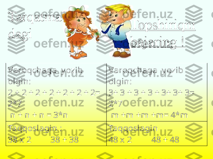 Varoqchaga  y ozib 
olgin :
2 + 2 + 2 + 2 + 2 + 2 + 2=  
2*7
  n  +  n  +  n  = 3* n Varoqchaga  y ozib 
olgin :
3 +  3  +  3  +  3  +  3 +  3 +  3 = 
2*7
  m +m +m +m= 4*m
Taqqoslagin  :
3 8 х  2          3 8 +  3 8 Taqqoslagin 
4 8 х  2          4 8 +  4 8Tarqatma
dagi  Topshiriqni 
bajaring ! 