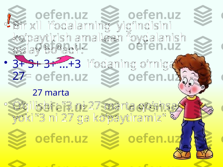 •
Bir xil  ifodalarning  yig’indisini 
ko’paytirish amalidan foydalanish 
qulay bo’ladi  :
•
3+ 3+ 3+ ...+3    ifodaning o’rniga  3 *  
27 =
        27  marta
•
O’qilishi  : "3  ni  27  marta qo’shsak  " 
yoki "3  ni  27  ga ko’paytiramiz " 