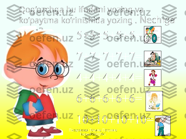 Писаревская Татьяна Петровна 
Баган БСОШ№1Qog’ozchga bu ifodani yozing va 
ko’paytma ko’rinishida yozing  .   Nechiga 
teng ?
5+5+5+5+5= 25
7+7+7+7+7= 35
4+4+4+4+4= 20
6+6+6+6+6= 30
10+10+10+10= 40 