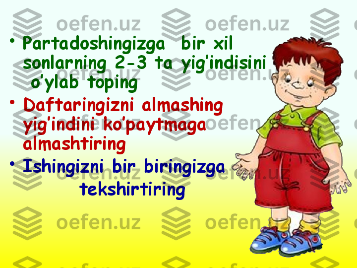 •
Partadoshingizga  bir xil 
sonlarning 2-3 ta yig’indisini 
 o’ylab toping 
•
Daftaringizni almashing 
yig’indini ko’paytmaga 
almashtiring 
•
Ishingizni bir biringizga 
          tekshirtiring  