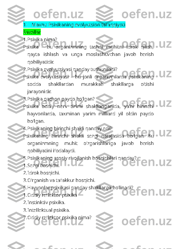 1- Mavzu: Psixikaning evolyutsion taraqqiyoti
Savollar
1. Psixika nima?
Psixika   –   bu   organizmning   tashqi   muhitni   idrok   qilish,
qayta   ishlash   va   unga   moslashuvchan   javob   berish
qobiliyatidir.
2. Psixika evolyutsiyasi qanday tushuniladi?
Psixika   evolyutsiyasi   –   bu   jonli   organizmlarda   psixikaning
sodda   shakllardan   murakkab   shakllarga   o’tishi
jarayonidir.
3. Psixika qachon paydo bo’lgan?
Psixika   oddiy   nerv   tizimi   shakllanganida,   ya’ni   birinchi
hayvonlarda,   taxminan   yarim   milliard   yil   oldin   paydo
bo’lgan.
4. Psixikaning birinchi shakli qanday edi?
Psixikaning   birinchi   shakli   sezgi   darajasida   bo’lgan.   Bu
organizmning   muhit   o’zgarishlariga   javob   berish
qobiliyatini ifodalaydi.
5. Psixikaning asosiy rivojlanish bosqichlari qanday?
1. Sezgi bosqichi.
2. Idrok bosqichi.
3. O’rganish va tafakkur bosqichi.
6. Hayvonlar psixikasi qanday shakllarga bo’linadi?
1. Oddiy reflektor psixika
2. Instinktiv psixika.
3. Intellektual psixika.
7. Oddiy reflektor psixika nima? 