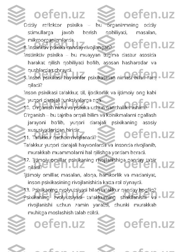 Oddiy   reflektor   psixika   –   bu   organizmning   oddiy
stimullarga   javob   berish   qobiliyati,   masalan,
mikroorganizmlarda.
8. Instinktiv psixika qanday rivojlangan?
Instinktiv   psixika   –   bu   muayyan   tug’ma   dastur   asosida
harakat   qilish   qobiliyati   bo’lib,   asosan   hasharotlar   va
qushlarda uchraydi.
9. Inson   psixikasi   hayvonlar   psixikasidan   nimasi   bilan   farq
qiladi?
Inson   psixikasi   tafakkur,   til,   ijodkorlik   va   ijtimoiy   ong   kabi
yuqori darajali funksiyalarga ega.
10. O’rganish nima va psixika uchun qanchalik muhim?
O’rganish – bu tajriba orqali bilim va ko’nikmalarni egallash
jarayoni   bo’lib,   yuqori   darajali   psixikaning   asosiy
xususiyatlaridan biridir.
11. Tafakkur qachon rivojlanadi?
Tafakkur yuqori darajali hayvonlarda va insonda rivojlanib,
murakkab muammolarni hal qilishga yordam beradi.
12. Ijtimoiy   omillar   psixikaning   rivojlanishiga   qanday   ta’sir
qiladi?
Ijtimoiy   omillar,   masalan,   aloqa,   hamkorlik   va   madaniyat,
inson psixikasining rivojlanishida katta rol o’ynaydi.
13. Psixikaning evolyutsiyasi bilan tafakkur qanday bog’liq?
Psixikaning   evolyutsiyasi   tafakkurning   shakllanishi   va
rivojlanishi   uchun   zamin   yaratdi,   chunki   murakkab
muhitga moslashish talab etildi. 