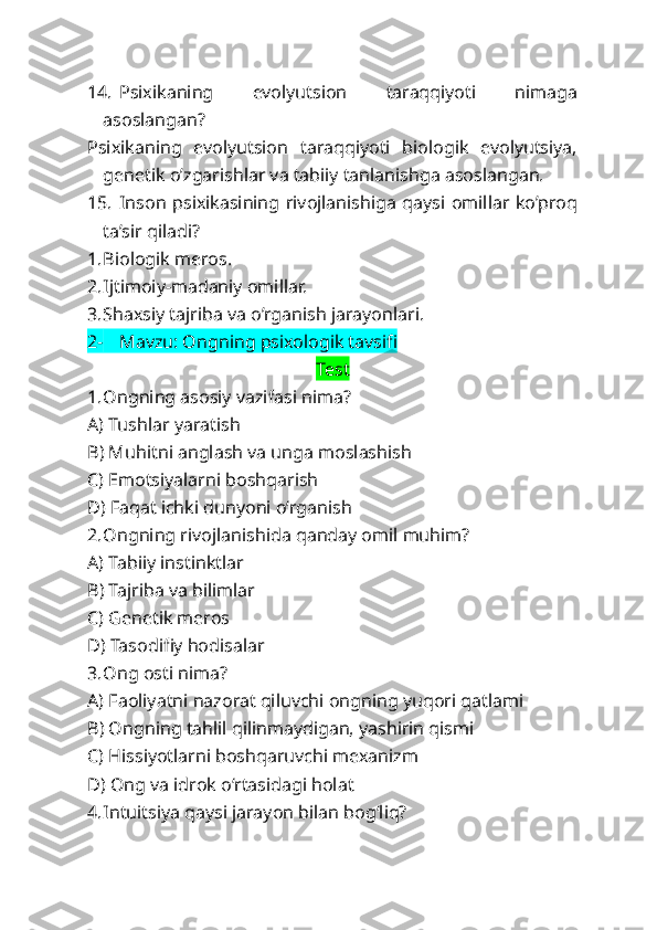 14. Psixikaning   evolyutsion   taraqqiyoti   nimaga
asoslangan?
Psixikaning   evolyutsion   taraqqiyoti   biologik   evolyutsiya,
genetik o’zgarishlar va tabiiy tanlanishga asoslangan.
15. Inson psixikasining rivojlanishiga qaysi omillar ko’proq
ta’sir qiladi?
1. Biologik meros.
2. Ijtimoiy-madaniy omillar.
3. Shaxsiy tajriba va o’rganish jarayonlari.
2- Mavzu: Ongning psixologik tavsifi
Test
1. Ongning asosiy vazifasi nima?
A) Tushlar yaratish
B) Muhitni anglash va unga moslashish
C) Emotsiyalarni boshqarish
D) Faqat ichki dunyoni o‘rganish
2. Ongning rivojlanishida qanday omil muhim?
A) Tabiiy instinktlar
B) Tajriba va bilimlar
C) Genetik meros
D) Tasodifiy hodisalar
3. Ong osti nima?
A) Faoliyatni nazorat qiluvchi ongning yuqori qatlami
B) Ongning tahlil qilinmaydigan, yashirin qismi
C) Hissiyotlarni boshqaruvchi mexanizm
D) Ong va idrok o‘rtasidagi holat
4. Intuitsiya qaysi jarayon bilan bog‘liq? 