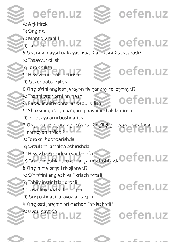 A) Aql-idrok
B) Ong osti
C) Mantiqiy tahlil
D) Tasodif
5. Ongning qaysi funksiyasi xatti-harakatni boshqaradi?
A) Tasavvur qilish
B) Idrok qilish
C) Hissiyotni shakllantirish
D) Qaror qabul qilish
6. Ong o‘zini anglash jarayonida qanday rol o‘ynaydi?
A) Tashqi ta’sirlarni aniqlash
B) Faqat intuitiv qarorlar qabul qilish
C) Shaxsning o‘ziga bo‘lgan qarashini shakllantirish
D) Emotsiyalarni boshqarish
7. Ong   va   diqqatning   o‘zaro   bog‘liqligi   qaysi   vazifada
namoyon bo‘ladi?
A) Idrokni boshqarishda
B) Orzularni amalga oshirishda
C) Hissiy barqarorlikni saqlashda
D) Tashqi ogohlantiruvchilarga moslashishda
8. Ong nima orqali rivojlanadi?
A) O‘z-o‘zini anglash va fikrlash orqali
B) Tabiiy instinktlar orqali
C) Tasodifiy hodisalar orqali
D) Ong ostidagi jarayonlar orqali
9. Ong osti jarayonlari qachon faollashadi?
A) Uyqu paytida 