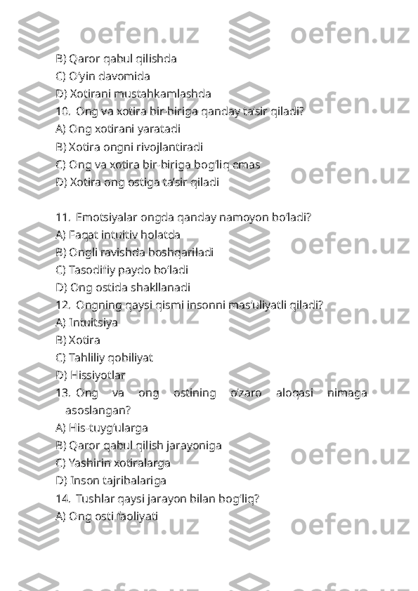 B) Qaror qabul qilishda
C) O‘yin davomida
D) Xotirani mustahkamlashda
10. Ong va xotira bir-biriga qanday ta’sir qiladi?
A) Ong xotirani yaratadi
B) Xotira ongni rivojlantiradi
C) Ong va xotira bir-biriga bog‘liq emas
D) Xotira ong ostiga ta’sir qiladi
11. Emotsiyalar ongda qanday namoyon bo‘ladi?
A) Faqat intuitiv holatda
B) Ongli ravishda boshqariladi
C) Tasodifiy paydo bo‘ladi
D) Ong ostida shakllanadi
12. Ongning qaysi qismi insonni mas’uliyatli qiladi?
A) Intuitsiya
B) Xotira
C) Tahliliy qobiliyat
D) Hissiyotlar
13. Ong   va   ong   ostining   o‘zaro   aloqasi   nimaga
asoslangan?
A) His-tuyg‘ularga
B) Qaror qabul qilish jarayoniga
C) Yashirin xotiralarga
D) Inson tajribalariga
14. Tushlar qaysi jarayon bilan bog‘liq?
A) Ong osti faoliyati 