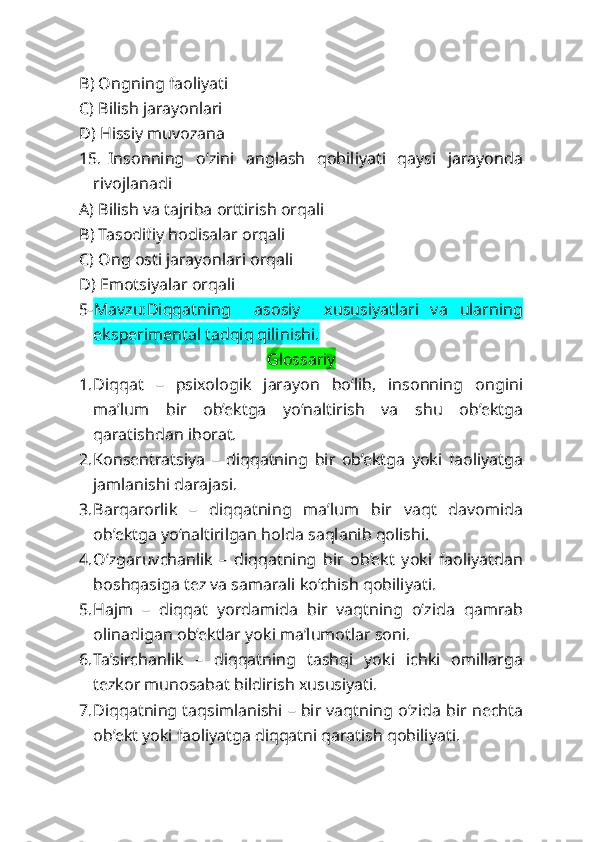 B) Ongning faoliyati
C) Bilish jarayonlari
D) Hissiy muvozana
15. Insonning   o‘zini   anglash   qobiliyati   qaysi   jarayonda
rivojlanadi
A) Bilish va tajriba orttirish orqali
B) Tasodifiy hodisalar orqali
C) Ong osti jarayonlari orqali
D) Emotsiyalar orqali
5- Mavzu:Diqqatning     asosiy     xususiyatlari   va   ularning
eksperimental tadqiq qilinishi.
Glossariy
1. Diqqat   –   psixologik   jarayon   bo‘lib,   insonning   ongini
ma’lum   bir   ob’ektga   yo‘naltirish   va   shu   ob’ektga
qaratishdan iborat.
2. Konsentratsiya   –   diqqatning   bir   ob’ektga   yoki   faoliyatga
jamlanishi darajasi.
3. Barqarorlik   –   diqqatning   ma’lum   bir   vaqt   davomida
ob’ektga yo‘naltirilgan holda saqlanib qolishi.
4. O‘zgaruvchanlik   –   diqqatning   bir   ob’ekt   yoki   faoliyatdan
boshqasiga tez va samarali ko‘chish qobiliyati.
5. Hajm   –   diqqat   yordamida   bir   vaqtning   o‘zida   qamrab
olinadigan ob’ektlar yoki ma’lumotlar soni.
6. Ta’sirchanlik   –   diqqatning   tashqi   yoki   ichki   omillarga
tezkor munosabat bildirish xususiyati.
7. Diqqatning taqsimlanishi – bir vaqtning o‘zida bir nechta
ob’ekt yoki faoliyatga diqqatni qaratish qobiliyati. 