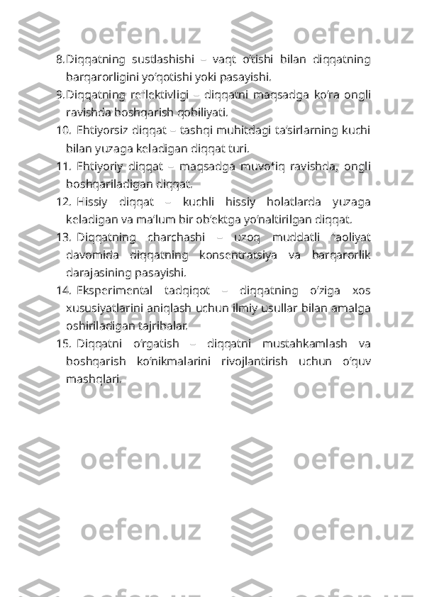 8. Diqqatning   sustlashishi   –   vaqt   o‘tishi   bilan   diqqatning
barqarorligini yo‘qotishi yoki pasayishi.
9. Diqqatning   reflektivligi   –   diqqatni   maqsadga   ko‘ra   ongli
ravishda boshqarish qobiliyati.
10. Ehtiyorsiz diqqat –  tashqi muhitdagi ta’sirlarning kuchi
bilan yuzaga keladigan diqqat turi.
11. Ehtiyoriy   diqqat   –   maqsadga   muvofiq   ravishda,   ongli
boshqariladigan diqqat.
12. Hissiy   diqqat   –   kuchli   hissiy   holatlarda   yuzaga
keladigan va ma’lum bir ob’ektga yo‘naltirilgan diqqat.
13. Diqqatning   charchashi   –   uzoq   muddatli   faoliyat
davomida   diqqatning   konsentratsiya   va   barqarorlik
darajasining pasayishi.
14. Eksperimental   tadqiqot   –   diqqatning   o‘ziga   xos
xususiyatlarini aniqlash uchun ilmiy usullar bilan amalga
oshiriladigan tajribalar.
15. Diqqatni   o‘rgatish   –   diqqatni   mustahkamlash   va
boshqarish   ko‘nikmalarini   rivojlantirish   uchun   o‘quv
mashqlari. 