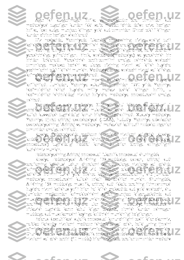 Agar   ish   kuzgatilmagan   bo‘lsa   va   manfaatdor   taraf   tomonidan   sud
mediatsiyasi   tugatilgan   kundan   ikki   xafta   muddat   ichida   da’vo   ariza   berilgan
bo‘lsa,   lavo   sudga   murojaat   kilingan   yoki   sud   tomonidan   Chotei   taklif   kilingan
kundan e’tibor berilgan xisoblanadi
O‘z   navbatida,   Yaponiyada   fukarolik   protsessining   o‘ziga   xosligi   turli
kelishuv   bitimlarining   keng   ko‘llanilishi   bilan   belgilanadi,   aynan   shuning   uchun
ham   sudning   faoliyati   ishni   mazmunan   kurib   xal   kilishga   emas,   balki   taraflarni
yarashtirishga   yo‘naltirilgan.   Birok,   vositachilik(mediatsiya)   va   yarashtirish   bir
biridan   farklanadi.   Yarashtirish   tartib-taomilini   amalga   oshirishda   vositachi
tomonlarga   maslaxat   berishi   va   ularga   o‘zining   nizoni   xal   kilish   buyicha
yechimlarini taklif kilishi mumkin. Mediatsiyada esa vositachi nizoni xal kilishga
ko‘maklashuvchi xolis shaxs xisoblanadi.
Ma’muriy   mediatsiya   asosan   mexnat   va   iste’molchilar   nizolari   buyicha
ko‘llaniladi.   Jumladan,   Yaponiya   xukumati   tomonidan   1970   yilda   Yaponiya
iste’molchilar   ishlari   buyicha   milliy   markaz   tashkil   kilingan   bo‘lib,   u
iste’molchilar   ishtirokidagi   nizolar   bo‘yicha   mediatsiya   protsedurasini   amalga
oshiradi.
Yaponiyada   xususiy   mediatsiya   2004   yil   kabul   kilingan   va   2007   yil   1
apreldan   kuchga   kirgan   "Nizolarni   mukobil   xal   kilish   usullaridan   foydalanishni
kullab   kuvvatlash   tugrisida"gi   konun   bilan   tartibga   solinadi.   Xususiy   mediatsiya
Yaponiya   tijorat   arbitraj   assotsiatsiyasi   (JCAA),   hududiy   Yaponiya   advokatlar
assotsiatsiyasining "Arbitraj va mediatsiya" markazlari kabi turli nodavlat organlar
tomonidan amalga oshiriladi.
Rossiya   Federatsiyasida   mediator   ishtirokida   nizolarni   xal   etish   Rossiya
kodeksi   v   Kodeksi19.   vositachi   ishtirokida   mukobil   hal   etish   (mediatsiya
protsedurasi)   tugrisida"gi   Federal   konuni   20   bilan   tartibga   solinganligini
kurishimiz mumkin.
Federatsiyasining Arbitraj protsessual fukarolik protsessual shuningdek
Rossiya   Federatsiyasi   APKning   138-moddasiga   asosan,   arbitraj   sudi
taraflarning   kelishuvi   uchun   choralarni   ko‘radi,   ularga   nizolarni   xal   etishda
ko‘maklashadi.   Federal   konunga   zid   bo‘lmagan   takdirda,   taraflar   nizolarni
kelishuv   bitimini   tuzish   yoki   boshqa   kelishuv   protseduralarini,   shu   jumladan
mediatsiya   protsedurasini   kullash   orkali   xal   etishlari   mumkin.   Shuningdek,
APKning   158   moddasiga   muvofik,   arbitraj   sudi   ikkala   tarafning   iltimosnomasi
buyicha   nizoni   kelishuv   yo‘li   bilan   hal   kilish   maksadida   sud   yoki   vositachi,   shu
jumladan   mediatordan   ko‘maklashishni   so‘rab   murojaat   kilgan   takdirda   sud
muxokamasini keyinga koldirishi mumkin. RF FPKning 169-moddasida sud ikkala
tarafning   iltimosnomasi   buyicha   ular   tomonidan   mediatsiya   protsedurasini
o‘tkazish   tugrisida   karor   kabul   kilgan   takdirda,   oltmish   kundan   oshmagan
muddatga sud muxokamasini keyinga koldirishi mumkinligi belgilangan.
Belarus   Respublikasi   xujalik   protsessual   konunchiligini   taxlil   kilar   ekanmiz,
nafakat   iktisodiy   nizolarni   mediator   ishtirokida   xal   etish,   balki   uning   ijrosini
ta’minlashning   protsessual   mexanizmlari   mavjudligini   ko‘rishimiz   mumkin.
Chunki, Belarus Respublikasi  Xo‘jalik protsessual  kodeksida mediator ishtirokida
nizolarni xal etish tartibi (40-modda) bilan birgalikda taraflar tomonidan mediativ 