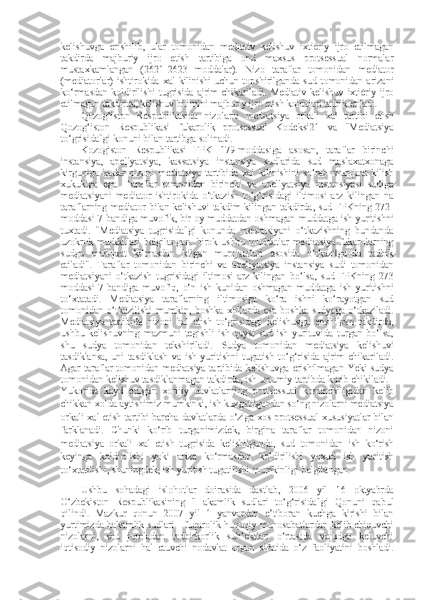 kelishuvga   erishilib,   ular   tomonidan   mediativ   kelishuv   ixtiëriy   ijro   etilmagan
takdirda   majburiy   ijro   etish   tartibiga   ond   maxsus   protsessual   normalar
mustaxkamlangan   (2621-2623   moddalar).   Nizo   taraflar   tomonidan   mediator
(mediatorlar)  ishtirokida xal  kilinishi  uchun  topshirilganda  sud tomonidan arizani
ko‘rmasdan   koldirilishi   tugrisida   ajrim   chikariladi.   Mediativ   kelishuv   ixtiëriy  ijro
etilmagan takdirda, kelishuv bitimini majburiy ijro etish koidalari tatbik etiladi.
Qozog‘iston   Respublikasida   nizolarni   mediatsiya   orkali   xal   tartibi   etish
Qozog‘iston   Respublikasi   fukarolik   protsessual   Kodeksi21   va   "Mediatsiya
to‘grisida"gi konuni bilan tartibga solinadi.
Kozogiston   Respublikasi   FPK   179-moddasiga   asosan,   taraflar   birinchi
instansiya,   apellyatsiya,   kassatsiya   instansiya   sudlarida   sud   maslaxatxonaga
kirguniga   kadar   nizoni   mediatsiya   tartibida   xal   kilinishini   so‘rab   murojaat   kilish
xukukiga   ega.   Taraflar   tomonidan   birinchi   va   apellyatsiya   instansiyasi   sudiga
mediatsiyani   mediator   ishtirokida   o‘tkazish   to‘g‘risidagi   iltimosi   arz   kilingan   na
taraflarning mediator  bilan kelishuvi  takdim kilingan takdirda, sud FPKning 272-
moddasi 7-bandiga muvofik, bir oy muddatdan oshmagan muddatga ish yuritishni
tuxtadi.   "Mediatsiya   tugrisida"gi   konunda   mediatsiyani   o‘tkazishning   bundanda
uzokrok   muddatlari   belgilangan.   birok   ushbu   muddatlar   mediatsiya   fukarolarning
sudga   murojaat   kilmasdan   kilgan   murojaatlari   asosida   o‘tkazilganda   tadbik
etiladi".   Taraflar   tomonidan   birinchi   va   apellyatsiya   instansiya   sudi   tomonidan
mediatsiyani   o‘tkazish   tugrisidagi   iltimosi   arz   kilingan   bo‘lsa,   sud   FPKning   273
moddasi   7-bandiga   muvofiq,   o‘n   ish   kunidan   oshmagan   muddatga   ish   yuritishni
to‘xtatadi.   Mediatsiya   taraflarning   iltimosiga   ko‘ra   ishni   ko‘rayotgan   sud
tomonidan   o‘tkazilishi   mumkin,   boshka   xollarda   esa   boshka   sudyaga   o‘tkaziladi.
Mediatsiya   tartibida   nizoni   hal   etish   to‘grisidagi   kelishuvga   erishilgan   takdirda,
ushbu   kelishuvning   mazmuni   tegishli   ish   qaysi   sud   ish   yurituvida   turgan   bo‘lsa,
shu   sudya   tomonidan   tekshiriladi.   Sudya   tomonidan   mediatsiya   kelishuvi
tasdiklansa,   uni   tasdiklash   va   ish   yuritishni   tugatish   to‘g‘risida   ajrim   chikariladi.
Agar  taraflar  tomonidan  mediatsiya tartibida kelishuvga  erishilmagan  Yeki  sudya
tomonidan kelishuv tasdiklanmagan takdirda, ish umumiy tartibda kurib chikiladi.
Yukorida   kayd   etilgan   xorijiy   davlatlarning   protsessual   konunchiligidan   kelib
chikkan xolda aytishimiz mumkinki, ish kuzgatilgandan so‘ng nizolarni mediatsiya
orkali xal etish tartibi barcha davlatlarda o‘ziga xos protsessual  xususiyatlar bilan
farklanadi.   Chunki   ko‘rib   turganimizdek,   birgina   taraflar   tomonidan   nizoni
mediatsiya   orkali   xal   etish   tugrisida   kelishilganda,   sud   tomonidan   ish   ko‘rish
keyinga   koldirilishi   yoki   ariza   ko‘rmasdan   koldirilishi   yoxud   ish   yuritish
to‘xtatilishi, shuningdek, ish yuritish tugatilishi mumkinligi belgilangan.
Ushbu   sohadagi   islohotlar   doirasida   dastlab,   2006   yil   16   oktyabrda
O‘zbekiston   Respublikasining   "Hakamlik   sudlari   to‘g‘risida"gi   Qonuni   qabul
qilindi.   Mazkur   qonun   2007   yil   1   yanvardan   e’tiboran   kuchga   kirishi   bilan
yurtimizda hakamlik sudlari - fuqarolik huquqiy munosabatlardan kelib chiquvchi
nizolarni,   shu   jumladan   tadbirkorlik   sub’ektlari   o‘rtasida   vujudga   keluvchi
iqtisodiy   nizolarni   hal   etuvchi   nodavlat   organ   sifatida   o‘z   faoliyatini   boshladi. 