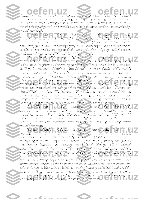 Fuqarolik   va   iqtisodiy   protsessual   qonunchilikda   fuqarolik   huquqiy
munosabatlaridan   kelib   chiqib,   yuzaga   keladigan   yoki   yuzaga   kelishi   mumkin
bo‘lgan nizolar taraflarning kelishuviga binoan, fuqarolik va iqtisodiy sud hal qiluv
qarori chiqarguniga qadar g‘akamlik sudiga ko‘rish uchun topshirilishi mumkinligi
mustahkamlandi. 
2018   yil   3   iyulda   O‘zbekiston   Respublikasining   "Mediayiya   to‘g‘risida"gi
Qonunining   qabul   qilinishi   va   2019   yil   1   yanvardan   kuchga   kirishi   bilan
mamlakatimizda   nizolarni   hal   qilishning   muqobil   (ADR   -   alternative   dispute
resolution) yangi usuli - mediatsiya joriy etildi. Mediatsiya - kelib chiqqan nizoni
taraflar   o‘zaro   maqbul   qarorga   erishishi   uchun   ularning   ixtiyoriy   roziligi   asosida
mediator ko‘magida hal qilish usuli bo‘lib hisoblanadi. 
O‘z   navbatida,   "Mediatsiya   to‘g‘risida"gi   Qonunning   qabul   qilinishini
mamlakatimizda   nizolarni   hal   qilishning   muqobil   usullarini   amaliyotga   keng
tadbiq   etish   bo‘yicha   islohotlarning   yangi   bosqichini   boshlab   berdi.   Jumladan,
2019   yil   20   martdagi   O‘zbekiston   Respublikasining   "Mamlakatda   ishbilarmonlik
muhitini   yaxshilash   bo‘yicha   qo‘shimcha   chora-tadbirlar   qabul   qilinganligini
munosabati   bilan   O‘zbekiston   Respublikasining   ayrim   qonun   hujjatlariga
o‘zgartirish   va   qo‘shimchalar   kiritish   to‘g‘risida"gi   qonuni   bilan   moddiy   va
protsessual qonunchilikka  nizolarni mediatsiya orqali hal etish va uni qo‘llashning
protsessual   mexanizmlarga   doir   yangi   normalar   kiritildi.   Jumladan,     O‘zbekiston
Respublikasining   Fuqarolik   kodeksi   156-moddasiga   tegishli   o‘zgartirish   va
qo‘shimchalar   kiritilib   da’vo   muddati   o‘tishining   to‘xtatilish   asoslari   doirasi
kengaytirildi.   Endilikda   mediatsiya   tartib-taomilini   amlga   oshirish   to‘g‘risida
kelishuv tuzilgan taqdirda da’vo muddati o‘tishi to‘xtatilishi belgilanadi. 
Fuqarolik   va   iqtisodiy   protsessual   qonunchilikka   "Yarashtirish
tartibtaomillari"   sifatida   kelishuv   bitimi   bilan   mediatsiya   alohida
mustahkamlanadi.   Shuningdek,   O‘zbekiston   Respublikasining   2006   yil   16
oktyabrda   qabul   qilingan   "Hakamlik   sudlari   to‘g‘risida"gi   qonuniga   37 1  
-   modda
kiritilib, "Hakamlik muhokamasida mediatsiyaning qo‘llanishi"ga oid yangi norma
mustahkamlanadi. 
Bundan   tashqari,   O‘zbekiston   Respublikasi   Prezidentining   2020   yil   17
iyundagi   "Nizolarni   muqobil   hal   etishning   mexanizmlarini   yanada
takomillashtirish   chora-tadbirlar   to‘g‘risida"gi   PQ-4754-son   qarori   qabul
qilinganligini   alohida   qayd   etish   darkor.   Qaror   bilan   jismoniy   va   yuridik
shaxslarning   huqulari   va   qonuniy   manfaatlarini   himoya   qilish   tizimini
takomillashtirish,   nizolarni   hal   qilishning   muqobil   imkonitlarini   kengaytirish,
shuningdek sudlarda ish hajmini maqbullashtirishda mediatsiya instituti, hakamlik
sudlari   va   xalqaro   arbitrajlarning   rolini   tubdan   oshirish   nazada   tutildi.   Jumladan,
ishni  sudda ko‘rishga tayyorlash vaqtida sudya  taraflarda kelishuv bitimini tuzish
ehtimolini yoki nizoni ko‘rib chiqishning muqobil usullarini qo‘llash mumkinligini
aniqlashi, nizo suddan tashqarida hal etilishining huquqiy oqibatlarini tushuntirishi
belgilandi.   Shuningdek   muqobil   institut   sifatida   "Jismoniy   va   yuridik   shaxslar
hamda   davlat   organlari   o‘rtasidagi   nizolarni   sudgacha   hal   qilish   bo‘yicha
apellyatsiya kengashlari" faoliyat yuritishi mustahkamlandi.  