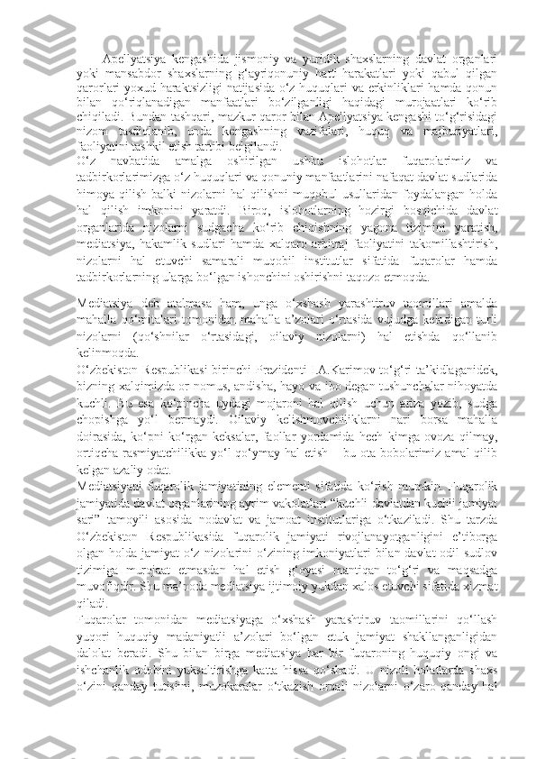 Apellyatsiya   kengashida   jismoniy   va   yuridik   shaxslarning   davlat   organlari
yoki   mansabdor   shaxslarning   g‘ayriqonuniy   hatti-harakatlari   yoki   qabul   qilgan
qarorlari yoxud haraktsizligi  natijasida o‘z huquqlari va erkinliklari hamda qonun
bilan   qo‘riqlanadigan   manfaatlari   bo‘zilganligi   haqidagi   murojaatlari   ko‘rib
chiqiladi. Bundan tashqari, mazkur qaror bilan Apellyatsiya kengashi to‘g‘risidagi
nizom   tasdiqlanib,   unda   kengashning   vazifalari,   huquq   va   majburiyatlari,
faoliyatini tashkil etish tartibi belgilandi. 
O‘z   navbatida   amalga   oshirilgan   ushbu   islohotlar   fuqarolarimiz   va
tadbirkorlarimizga o‘z huquqlari va qonuniy manfaatlarini nafaqat davlat sudlarida
himoya  qilish   balki   nizolarni   hal   qilishni   muqobul   usullaridan   foydalangan  holda
hal   qilish   imkonini   yaratdi.   Biroq,   islohotlarning   hozirgi   bosqichida   davlat
organlarida   nizolarni   sudgacha   ko‘rib   chiqishning   yagona   tizimini   yaratish,
mediatsiya,   hakamlik   sudlari   hamda   xalqaro   arbitraj   faoliyatini   takomillashtirish,
nizolarni   hal   etuvchi   samarali   muqobil   institutlar   sifatida   fuqarolar   hamda
tadbirkorlarning ularga bo‘lgan ishonchini oshirishni taqozo etmoqda.
Mediatsiya   deb   atalmasa   ham,   unga   o‘xshash   yarashtiruv   taomillari   amalda
mahalla   qo‘mitalari   tomonidan   mahalla   a’zolari   o‘rtasida   vujudga   keladigan   turli
nizolarni   (qo‘shnilar   o‘rtasidagi,   oilaviy   nizolarni)   hal   etishda   qo‘llanib
kelinmoqda.
O‘zbekiston  Respublikasi  birinchi  Prezidenti I.A.Karimov to‘g‘ri ta’kidlaganidek,
bizning xalqimizda or-nomus, andisha, hayo va ibo degan tushunchalar nihoyatda
kuchli.   Bu   esa   ko‘pincha   uydagi   mojaroni   hal   qilish   uchun   ariza   yozib,   sudga
chopishga   yo‘l   bermaydi.   Oilaviy   kelishmovchiliklarni   nari   borsa   mahalla
doirasida,   ko‘pni   ko‘rgan   keksalar,   faollar   yordamida   hech   kimga   ovoza   qilmay,
ortiqcha  rasmiyatchilikka  yo‘l  qo‘ymay hal  etish  – bu ota-bobolarimiz amal  qilib
kelgan azaliy odat.        
Mediatsiyani   fuqarolik   jamiyatining   elementi   sifatida   ko‘rish   mumkin.   Fuqarolik
jamiyatida davlat organlarining ayrim vakolatlari “kuchli davlatdan kuchli jamiyat
sari”   tamoyili   asosida   nodavlat   va   jamoat   institutlariga   o‘tkaziladi.   Shu   tarzda
O‘zbekiston   Respublikasida   fuqarolik   jamiyati   rivojlanayotganligini   e’tiborga
olgan holda jamiyat o‘z nizolarini  o‘zining imkoniyatlari  bilan davlat  odil sudlov
tizimiga   murojaat   etmasdan   hal   etish   g‘oyasi   mantiqan   to‘g‘ri   va   maqsadga
muvofiqdir. Shu ma’noda mediatsiya ijtimoiy yukdan xalos etuvchi sifatida xizmat
qiladi.                    
Fuqarolar   tomonidan   mediatsiyaga   o‘xshash   yarashtiruv   taomillarini   qo‘llash
yuqori   huquqiy   madaniyatli   a’zolari   bo‘lgan   etuk   jamiyat   shakllanganligidan
dalolat   beradi.   Shu   bilan   birga   mediatsiya   har   bir   fuqaroning   huquqiy   ongi   va
ishchanlik   odobini   yuksaltirishga   katta   hissa   qo‘shadi.   U   nizoli   holatlarda   shaxs
o‘zini   qanday   tutishni,   muzokaralar   o‘tkazish   orqali   nizolarni   o‘zaro   qanday   hal 