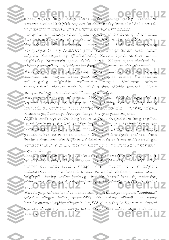 etishni,   vujudga   kelgan   nizoga   o‘zaro   maqbul   echimga   qanday   erishishni   va
umuman   nizolarni   kelajakda   vujudga   kelishini   kanday   bartaraf   etishni   o‘rgatadi.
Shunday qilib mediatsiya jamiyatda tarbiyalash vazifasini bajaradi.                    
Hozirgi kunda mediatsiya xalqaro tijorat nizolarini hal etishda keng qo‘llanmoqda.
Bu sohada xalqaro miqiyosda yarashtiruv taomillarini tartibga soluvchi normalarni
birxillashtirish   olib   borilmoqda.   Bunga   BMT   Bosh   Assambleyasining
Rezolyusiyasi   (2002   y.   №   A/57/562)   bilan   qabul   qilingan   Xalqaro   savdo   huquqi
bo‘yicha   Komissiyasining   (YUNSITRAL)   Xalqaro   tijorat   kelishuv   taomili
to‘g‘risidagi   Namunaviy   qonuni   dalolat   beradi.   Xalqaro   tijorat   nizolarni   hal
etishning samarali usuli sifatida mediatsiyaga tez-tez murojaat qilib kelinmoqda.  
Mediatsiya   jamiyat   a’zolari   o‘rtasidagi   nizolarni   tartibga   solish   usuli   sifatida
qadimdan   beri   mavjud.   Ushbu   yarashtirish   jarayoni   qadimgi   Yunonistonda
qo‘llanilganligi   to‘g‘risida   ma’lumotlar   mavjud.   Mediatsiya   xalqaro
munosabatlarda   nizolarni   tinch   hal   qilish   vositasi   sifatida   samarali   qo‘llanib
kelingan va “xayrli xizmatlar taklifi” nomi bilan ma’lum.
Mediatsiya   zamonaviy   ko‘rinishida   1960   yillarda   AQShda   paydo   bo‘lib,
keyinchalik   Avstraliya   va   Angliyada,   1980   yillarning   oxiri   –   1990   yillarning
boshlarida   esa   kontinental   huquq   tizimiga   mansub   davlatlar   –   Fransiya,   Belgiya,
Niderlandiya, Germaniya, Avstriya, Italiya, Shveysariyada rivojlandi.
AQShda mediatsiya va NMHning boshqa usullarini rivojlanishi va keng tarqalishi
Paund   konferensiyasi   (1976   y.)   bilan   bog‘liq   bo‘lib,   unda   ishtirokchilar   asosan
ikkita masalani muhokama qilishdi: nizolarni suddan tashqari hal qilish va sud ish
yuritishi   uchun   tez   va   arzon   taomillar.   Ushbu   konferensiyada   professor   Frenk
Sander birinchi marotaba AQShda sud tizimiga nisbatan jamoatchilik noroziligini
kamaytirish uslubi sifatida ko‘p eshikli sud (multi-door courthouse) konsepsiyasini
bayon qildi.  
Ushbu konsepsiyaga muvofiq, sud nizolashayotgan tomonlarga ularning nizolarini
hal qilishning rasmiy sud ish yurituvidan farq qiluvchi turli yo‘llarini taklif qilishi
mumkin   edi.   Bunda   sudlar   qoshidagi   nizolarni   muqobil   hal   qilish   bo‘yicha
mutaxassislar   nizo   bilan   tanishib   chiqadi   va   uni   hal   qilishning   maqbul   usulini
belgilaydi.   Bunday   usullar   jumlasiga   dastlabki   betaraf   baholash,   mediatsiya,
arbitraj,   mini   (kichik)-sud,   prisyajniylarning   soddalashtirilgan   sudi   va   boshqalar
kiradi.
Mediatsiyaga ko‘plab ta’rif va izohlar berilgan. Mediatsiya  inglizcha “ mediation ”
so‘zidan   olingan   bo‘lib,   vositachilik   deb   tarjima   qilinadi.   Bu   atama
lotincha   medius   o‘zagidan olingan bo‘lib, ikki xil qarash yoki ikki tomon o‘rtasini
egallash,   o‘rtadagi   yo‘lni   tavsiya   etish,   betaraf,   xolis   bo‘lish   degan   ma’nolarni
bildiradi.   