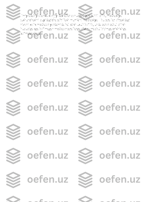 Ilmiy adabiyotlar va xorijiy davlatlar qonunchiligini tahlil qilib, mediatsiya 
tushunchasini quyidagicha ta’riflash mumkin: mediatsiya – bu taraflar o‘rtasidagi 
nizoni xolis mediator yordamida hal etish usuli bo‘lib, unda qaror qabul qilish 
huquqiga ega bo‘lmagan mediator taraflarga o‘zaro maqbul bitimga erishishga 
ko‘maklashadi.     