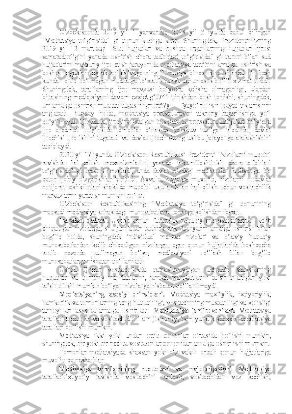 O‘zbekistonda   2019   yil   1   yanvardan   2018   yil   3   iyulda   qabul   qilingan
"Mediatsiya   to‘g‘risida"   gi   qonun   kuchga   kirdi.   Shuningdek,   Prezidentimizning
2019   yil   12   martdagi   "Sud   hujjatlari   va   boshqa   organlarning   hujjatlari   ijrosi
samaradorligini   yanada   oshirish   chora-tadbirlari   to‘g‘risida"   gi   qarori   bilan   sud
hujjatlarini   majburiy   ijro   etish   jarayonida   mediatsiya   tartibini   amalga   oshirish   va
boshqa organlarning aktlari da’vogarning iltimosiga binoan ijro ishlarini o‘n besh
kundan ortiq bo‘lmagan muddatga to‘xtatib turish uchun asos bo‘lib xizmat qiladi.
Shuningdek,   taraflarning   ijro   mavzusi   bo‘yicha   kelisha   olmaganligi,   ulardan
bittasining mediatsiyani davom ezxje\.g‘0741 ttirishdan bosh tortishi, shuningdek,
uni amalga oshirish muddati tugashi ignort67y fyayo1ro   ishi   qayta   tiklanishini
anglatadi.   Bunday   holda,   mediatsiya   protsedurasini   takroriy   bajarilishiga   yo‘l
qo‘yilmaydi. Qonunda, ijroning istalgan bosqichida  protsedura natijalari bo‘yicha
ijro   predmeti   to‘g‘risida   tomonlar   o‘rtasida   kelishuv   tuzilgan   taqdirda,   davlat
ijrochisi   ijro   ishini   tugatadi   va   davlat   ijrochisining   ushbu   jarayonga   aralashishini
taqiqlaydi.
2020 yil 17 iyunda O‘zbekiston Respublikasi Prezidenti "Nizolarni muqobil
ravishda   hal   qilish   mexanizmlarini   yanada   takomillashtirish   chora-tadbirlari
to‘g‘risida"   gi   qarorni   imzoladi,   unda   davlatimizdagi   mediatorlar   faoliyatiga   bir
qator   ijobiy   o‘zgarishlar   kiritildi.   Avvalo,   hujjatga   muvofiq,   nizolarni   nodavlat
notijorat   tashkilotlari   shaklida   muqobil   usullar   bilan   hal   qilish   uchun   vositachilik
markazlarini yaratish mumkin bo‘ldi.
O‘zbekiston   Respublikasining   "Mediatsiya   to‘g‘risida"   gi   qonunining
maqsadi mediatsiya sohasidagi munosabatlarni tartibga solishdan iborat.
Harakat   doirasi.   Ushbu   qonun   fuqarolik   huquqiy   munosabatlaridan   kelib
chiqadigan   nizolarga,   shu   jumladan   tadbirkorlik   faoliyatini   amalga   oshirish   bilan
bog‘liq   holda,   shuningdek   individual   mehnat   nizolari   va   oilaviy   huquqiy
munosabatlardan   kelib   chiqadigan   nizolarga,   agar   qonun   hujjatlarida   boshqacha
tartib   nazarda   tutilmagan   bo‘lsa,   mediatsiyani   qo‘llash   bilan   bog‘liq
munosabatlarga nisbatan qo‘llaniladi.
Ushbu   Qonun   vositachilikda   qatnashmaydigan   uchinchi   shaxslarning
huquqlari   va   qonuniy   manfaatlarini,   jamoat   manfaatlarini   ta’sir   qiladigan   yoki
ta’sir qilishi mumkin bo‘lgan nizolarga nisbatan qo‘llanilmaydi.
Mediatsiyaning   asosiy   prinsiplari.   Mediatsiya   maxfiylik,   ixtiyoriylik,
hamkorlik va tomonlarning teng huquqliligi, vositachining mustaqilligi va xolisligi
tamoyillari   asosida   amalga   oshiriladi.   Meditatsiya   ishtirokchilari.   Meditatsiya
taraflari tomonlar va vositachidir. Ham jismoniy, ham yuridik shaxslar mediatsiya
taraflari bo‘lishi mumkin.
Mediatsiya   ikki   yoki   undan   ortiq   tomonlar   o‘rtasida   bo‘lishi   mumkin,
shuningdek, bir yoki bir nechta vositachilar tomonidan amalga oshirilishi mumkin.
Tomonlar   mediatsiyada   shaxsan   yoki   o‘z   vakili   orqali   qonun   hujjatlariga
muvofiq qatnashadilar.
Mediatsiya   taraflarining   huquqlari   va   majburiyatlari .   Meditatsiya
taraflari:ixtiyoriy   ravishda   vositachini   tanlash;   vositachidan   voz   kechish; 