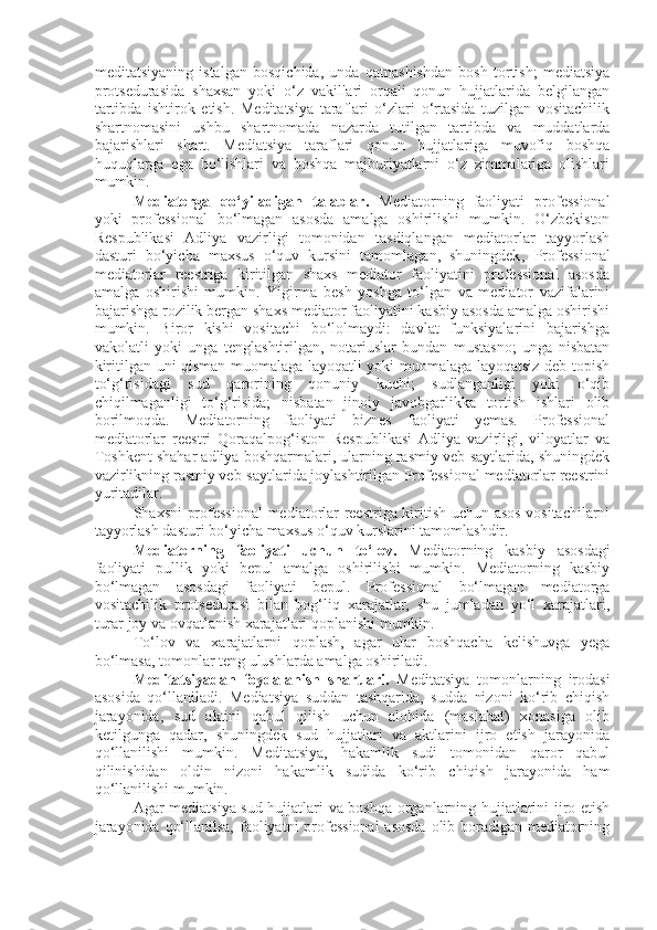 meditatsiyaning   istalgan   bosqichida,   unda   qatnashishdan   bosh   tortish;   mediatsiya
protsedurasida   shaxsan   yoki   o‘z   vakillari   orqali   qonun   hujjatlarida   belgilangan
tartibda   ishtirok   etish.   Meditatsiya   taraflari   o‘zlari   o‘rtasida   tuzilgan   vositachilik
shartnomasini   ushbu   shartnomada   nazarda   tutilgan   tartibda   va   muddatlarda
bajarishlari   shart.   Mediatsiya   taraflari   qonun   hujjatlariga   muvofiq   boshqa
huquqlarga   ega   bo‘lishlari   va   boshqa   majburiyatlarni   o‘z   zimmalariga   olishlari
mumkin. 
Mediatorga   qo‘yiladigan   talablar.   Mediatorning   faoliyati   professional
yoki   professional   bo‘lmagan   asosda   amalga   oshirilishi   mumkin.   O‘zbekiston
Respublikasi   Adliya   vazirligi   tomonidan   tasdiqlangan   mediatorlar   tayyorlash
dasturi   bo‘yicha   maxsus   o‘quv   kursini   tamomlagan,   shuningdek ,   Professional
mediatorlar   reestriga   kiritilgan   shaxs   mediator   faoliyatini   professional   asosda
amalga   oshirishi   mumkin.   Yigirma   besh   yoshga   to‘lgan   va   mediator   vazifalarini
bajarishga rozilik bergan shaxs mediator faoliyatini kasbiy asosda amalga oshirishi
mumkin.   Biror   kishi   vositachi   bo‘lolmaydi:   davlat   funksiyalarini   bajarishga
vakolatli   yoki   unga   tenglashtirilgan,   notariuslar   bundan   mustasno;   unga   nisbatan
kiritilgan uni qisman muomalaga layoqatli yoki muomalaga layoqatsiz deb topish
to‘g‘risidagi   sud   qarorining   qonuniy   kuchi;   sudlanganligi   yoki   o‘qib
chiqilmaganligi   to‘g‘risida;   nisbatan   jinoiy   javobgarlikka   tortish   ishlari   olib
borilmoqda.   Mediatorning   faoliyati   biznes   faoliyati   yemas.   Professional
mediatorlar   reestri   Qoraqalpog‘iston   Respublikasi   Adliya   vazirligi,   viloyatlar   va
Toshkent shahar adliya boshqarmalari, ularning rasmiy veb-saytlarida, shuningdek
vazirlikning rasmiy veb-saytlarida joylashtirilgan Professional mediatorlar reestrini
yuritadilar. 
Shaxsni professional  mediatorlar reestriga kiritish uchun asos vositachilarni
tayyorlash dasturi bo‘yicha maxsus o‘quv kurslarini tamomlashdir.
Mediatorning   faoliyati   uchun   to‘lov.   Mediatorning   kasbiy   asosdagi
faoliyati   pullik   yoki   bepul   amalga   oshirilishi   mumkin.   Mediatorning   kasbiy
bo‘lmagan   asosdagi   faoliyati   bepul.   Professional   bo‘lmagan   mediatorga
vositachilik   protsedurasi   bilan   bog‘liq   xarajatlar,   shu   jumladan   yo‘l   xarajatlari,
turar joy va ovqatlanish xarajatlari qoplanishi mumkin.
To‘lov   va   xarajatlarni   qoplash,   agar   ular   boshqacha   kelishuvga   yega
bo‘lmasa, tomonlar teng ulushlarda amalga oshiriladi.
Meditatsiyadan   foydalanish   shartlari.   Meditatsiya   tomonlarning   irodasi
asosida   qo‘llaniladi.   Mediatsiya   suddan   tashqarida,   sudda   nizoni   ko‘rib   chiqish
jarayonida,   sud   aktini   qabul   qilish   uchun   alohida   (maslahat)   xonasiga   olib
ketilgunga   qadar,   shuningdek   sud   hujjatlari   va   aktlarini   ijro   etish   jarayonida
qo‘llanilishi   mumkin.   Meditatsiya,   hakamlik   sudi   tomonidan   qaror   qabul
qilinishidan   oldin   nizoni   hakamlik   sudida   ko‘rib   chiqish   jarayonida   ham
qo‘llanilishi mumkin.
Agar mediatsiya sud hujjatlari va boshqa organlarning hujjatlarini ijro etish
jarayonida qo‘llanilsa, faoliyatni  professional  asosda  olib boradigan mediatorning 