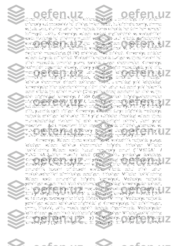 tijorat   nizolarida   muhim   hujjat   hisoblanadi,   chunki   u   tomonlarga   o‘z   nizolarini
an’anaviy sud protsessisiz hal qilishga imkon beradi, bu ko‘pincha rasmiy, qimmat
va juda uzoq, shuning uchun ham natijada biznes sohasida har doim ham samarali
bo‘lmaydi.   Ushbu   Konvensiya   xalqaro   savdoni   engillashtirish   va   vositachilikni
savdo   nizolarini   hal   qilishning   muqobil   va   samarali   usuli   sifatida   rag‘batlantirish
vositasidir.   Majburiy   xalqaro   hujjat   sifatida   xalqaro   miqyosda   aniqlik   va
barqarorlikni   ta’minlashi   kutilmoqda   vositachilik   doirasi   va   shu   bilan   Barqaror
rivojlanish   maqsadlariga   (SDM)   erishishga   hissa   qo‘shadi.   Konvensiya   qoidalari
xalqaro dunyoda qo‘llaniladi. Vositachilik natijasida tuzilgan va tijorat nizosini hal
qilish   maqsadida   tomonlar   yozma   ravishda   tuzgan   shartnomalar.   Konvensiya
iste’molchi   tomonidan   shaxsiy,   oilaviy   yoki   uy-ro‘zg‘or   maqsadlarida   yoki   oila,
meros   yoki   mehnat   qonunchiligi   uchun   tuzilgan   kelishuv   bitimlari   hisobga
olinmasligini   belgilaydi.   Shuningdek,   Konvensiya   doirasidan   hal   qilinadigan
kelishuv   shartnomasi   chiqarib   tashlangan   bo‘lib,   u   amaldagi   yoki   kelajakdagi
konvensiyalar bilan takrorlanishining oldini olish uchun sud qarori yoki hakamlik
qarori sifatida ijro etilishi mumkin (Chet yellik arbitraj qarorlarini tan olish va ijro
etish   to‘g‘risidagi   konvensiya   /   1958   /),   Sudni   tanlash   bo‘yicha   shartnomalar
to‘g‘risidagi konvensiya / 2005 yil /, fuqarolik yoki tijorat ishlari bo‘yicha xorijiy
sud qarorlarini tan olish va ijro yetish to‘g‘risidagi konvensiya / 2019 /). Shunday
qilib,   yuqorida   aytib   o‘tilgan   Konvensiya   «Xalqaro   dunyo   to‘g‘risida   mediatsiya
natijasida   erishilgan   kelishuvlar   "2018   yilgi   sub’ektlar   o‘rtasidagi   xalqaro   tijorat
munosabatlaridagi   nizolarni   hal   etish   samaradorligini   oshirish,   ularni   yangi
mexanizm   -   ADR   mexanizmi   bilan   organik   ravishda   to‘ldirish,   alternativa   va
YuNCITRAL   2018   yildagi   namunaviy   qonuni   va   ularga   muvofiq   2002   yilgi
YuNCITRAL Xalqaro tijorat yarashtirish to‘g‘risidagi namunaviy qonuni.
Konvensiya   Xalqaro   tijorat   vositachiligi   va   vositachilik   natijasida   yuzaga
keladigan   xalqaro   kelishuv   shartnomalari   bo‘yicha   Birlashgan   Millatlar
Tashkilotining   Xalqaro   savdo   huquqi   namunaviy   qonuni   (11MSGCA1-   /
YuNCITRAL)   bilan   muvofiq   keladi   (2018).   Ushbu   yondashuv   davlatlarga
Konvensiyani yoki Namunaviy qonunni yakka tartibdagi matn sifatida, yoki ikkala
Konvensiyani   va   Namunaviy   qonunni   vositachilik   bilan   bog‘liq   keng   qamrovli
qonunchilik   bazasini   to‘ldiruvchi   vositalar   sifatida   qabul   qilish   uchun
moslashuvchanlikni   ta’minlashga   qaratilgan.   Birlashgan   Millatlar   Tashkilotining
Xalqaro   savdo   qonunchiligi   bo‘yicha   komissiyasi,   Mediatsiya   natijasida
yerishilgan xalqaro hisob-kitob shartnomalari to‘g‘risidagi konvensiyadan tashqari,
bu   haqda   jamoatchilik   ye’tiborida   mavjud   bo‘lgan   axborot   risolasini   tayyorladi.
2019 yil sentyabr oyidan boshlab 51 ta davlat ushbu konvensiyani imzoladi (Eron
va Belorusiya rezervasyonlar bilan). O‘zbekiston BMTning "Meditatsiya natijasida
yerishilgan   xalqaro   kelishuvlar   to‘g‘risida"   gi   Konvensiyasiga   hali   qo‘shilmagan,
ammo,   bilasizki,   ushbu   masala   tegishli   darajada   o‘rganilmoqda.   Mediatsiyadan
kelib chiqqan xalqaro hisob-kitoblar to‘g‘risida Birlashgan Millatlar Tashkilotining
Konvensiyasi   (Nyu-York,   2018   y.)   ("Mediatsiya   to‘g‘risida   Singapur
konvensiyasi")   (Qabul   qilingan   sana:   20   dekabrIyun   2018   Imzo   uchun   ochilish: 