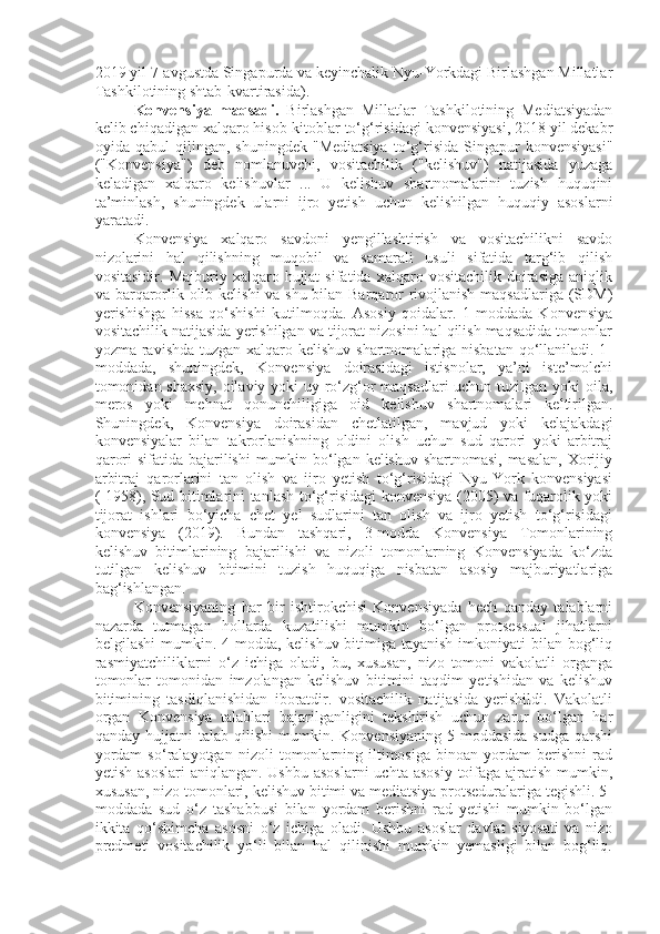 2019 yil 7-avgustda Singapurda va keyinchalik Nyu-Yorkdagi Birlashgan Millatlar
Tashkilotining shtab-kvartirasida).
Konvensiya   maqsadi.   Birlashgan   Millatlar   Tashkilotining   Mediatsiyadan
kelib chiqadigan xalqaro hisob-kitoblar to‘g‘risidagi konvensiyasi, 2018 yil dekabr
oyida  qabul   qilingan,  shuningdek   "Mediatsiya   to‘g‘risida   Singapur   konvensiyasi"
("Konvensiya")   deb   nomlanuvchi,   vositachilik   ("kelishuv")   natijasida   yuzaga
keladigan   xalqaro   kelishuvlar   ...   U   kelishuv   shartnomalarini   tuzish   huquqini
ta’minlash,   shuningdek   ularni   ijro   yetish   uchun   kelishilgan   huquqiy   asoslarni
yaratadi.
Konvensiya   xalqaro   savdoni   yengillashtirish   va   vositachilikni   savdo
nizolarini   hal   qilishning   muqobil   va   samarali   usuli   sifatida   targ‘ib   qilish
vositasidir.   Majburiy  xalqaro   hujjat   sifatida   xalqaro  vositachilik   doirasiga   aniqlik
va barqarorlik olib kelishi  va shu bilan Barqaror  rivojlanish maqsadlariga (SDM)
yerishishga   hissa   qo‘shishi   kutilmoqda.   Asosiy   qoidalar.   1-moddada   Konvensiya
vositachilik natijasida yerishilgan va tijorat nizosini hal qilish maqsadida tomonlar
yozma ravishda tuzgan xalqaro kelishuv shartnomalariga nisbatan qo‘llaniladi. 1-
moddada,   shuningdek,   Konvensiya   doirasidagi   istisnolar,   ya’ni   iste’molchi
tomonidan shaxsiy, oilaviy yoki uy-ro‘zg‘or maqsadlari  uchun tuzilgan yoki  oila,
meros   yoki   mehnat   qonunchiligiga   oid   kelishuv   shartnomalari   keltirilgan.
Shuningdek,   Konvensiya   doirasidan   chetlatilgan,   mavjud   yoki   kelajakdagi
konvensiyalar   bilan   takrorlanishning   oldini   olish   uchun   sud   qarori   yoki   arbitraj
qarori  sifatida bajarilishi  mumkin bo‘lgan kelishuv shartnomasi, masalan, Xorijiy
arbitraj   qarorlarini   tan   olish   va   ijro   yetish   to‘g‘risidagi   Nyu-York   konvensiyasi
( 1958), Sud bitimlarini tanlash to‘g‘risidagi konvensiya (2005) va fuqarolik yoki
tijorat   ishlari   bo‘yicha   chet   yel   sudlarini   tan   olish   va   ijro   yetish   to‘g‘risidagi
konvensiya   (2019).   Bundan   tashqari,   3-modda   Konvensiya   Tomonlarining
kelishuv   bitimlarining   bajarilishi   va   nizoli   tomonlarning   Konvensiyada   ko‘zda
tutilgan   kelishuv   bitimini   tuzish   huquqiga   nisbatan   asosiy   majburiyatlariga
bag‘ishlangan. 
Konvensiyaning   har   bir   ishtirokchisi   Konvensiyada   hech   qanday   talablarni
nazarda   tutmagan   hollarda   kuzatilishi   mumkin   bo‘lgan   protsessual   jihatlarni
belgilashi  mumkin. 4-modda, kelishuv bitimiga tayanish  imkoniyati  bilan bog‘liq
rasmiyatchiliklarni   o‘z   ichiga   oladi,   bu,   xususan,   nizo   tomoni   vakolatli   organga
tomonlar   tomonidan   imzolangan   kelishuv   bitimini   taqdim   yetishidan   va   kelishuv
bitimining   tasdiqlanishidan   iboratdir.   vositachilik   natijasida   yerishildi.   Vakolatli
organ   Konvensiya   talablari   bajarilganligini   tekshirish   uchun   zarur   bo‘lgan   har
qanday   hujjatni   talab   qilishi   mumkin.   Konvensiyaning   5-moddasida   sudga   qarshi
yordam   so‘ralayotgan   nizoli   tomonlarning   iltimosiga   binoan   yordam   berishni   rad
yetish asoslari  aniqlangan. Ushbu  asoslarni  uchta asosiy  toifaga  ajratish  mumkin,
xususan, nizo tomonlari, kelishuv bitimi va mediatsiya protseduralariga tegishli. 5-
moddada   sud   o‘z   tashabbusi   bilan   yordam   berishni   rad   yetishi   mumkin   bo‘lgan
ikkita   qo‘shimcha   asosni   o‘z   ichiga   oladi.   Ushbu   asoslar   davlat   siyosati   va   nizo
predmeti   vositachilik   yo‘li   bilan   hal   qilinishi   mumkin   yemasligi   bilan   bog‘liq. 