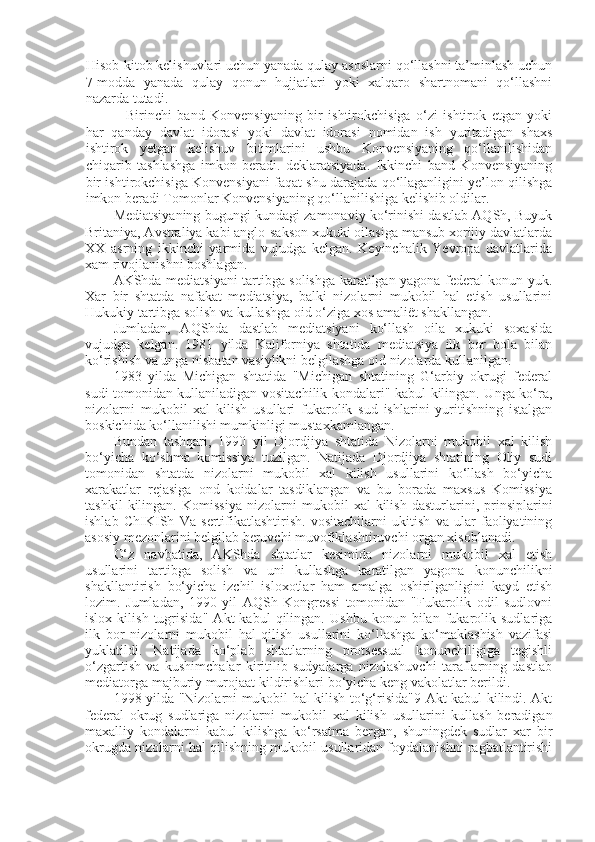 Hisob-kitob kelishuvlari uchun yanada qulay asoslarni qo‘llashni ta’minlash uchun
7-modda   yanada   qulay   qonun   hujjatlari   yoki   xalqaro   shartnomani   qo‘llashni
nazarda tutadi.
  Birinchi   band   Konvensiyaning   bir   ishtirokchisiga   o‘zi   ishtirok   etgan   yoki
har   qanday   davlat   idorasi   yoki   davlat   idorasi   nomidan   ish   yuritadigan   shaxs
ishtirok   yetgan   kelishuv   bitimlarini   ushbu   Konvensiyaning   qo‘llanilishidan
chiqarib   tashlashga   imkon   beradi.   deklaratsiyada.   Ikkinchi   band   Konvensiyaning
bir ishtirokchisiga Konvensiyani faqat shu darajada qo‘llaganligini ye’lon qilishga
imkon beradi Tomonlar Konvensiyaning qo‘llanilishiga kelishib oldilar.
Mediatsiyaning bugungi kundagi zamonaviy ko‘rinishi dastlab AQSh, Buyuk
Britaniya, Avstraliya kabi anglo-sakson xukuki oilasiga mansub xorijiy davlatlarda
XX   asrning   ikkinchi   yarmida   vujudga   kelgan.   Keyinchalik   Yevropa   davlatlarida
xam rivojlanishni boshlagan.
AKShda mediatsiyani tartibga solishga karatilgan yagona federal konun yuk.
Xar   bir   shtatda   nafakat   mediatsiya,   balki   nizolarni   mukobil   hal   etish   usullarini
Hukukiy tartibga solish va kullashga oid o‘ziga xos amaliët shakllangan.
Jumladan,   AQShda   dastlab   mediatsiyani   ko‘llash   oila   xukuki   soxasida
vujudga   kelgan.   1981   yilda   Kaliforniya   shtatida   mediatsiya   ilk   bor   bola   bilan
ko‘rishish va unga nisbatan vasiylikni belgilashga oid nizolarda kullanilgan.
1983   yilda   Michigan   shtatida   "Michigan   shtatining   G‘arbiy   okrugi   federal
sudi tomonidan kullaniladigan vositachilik kondalari" kabul kilingan. Unga ko‘ra,
nizolarni   mukobil   xal   kilish   usullari   fukarolik   sud   ishlarini   yuritishning   istalgan
boskichida ko‘llanilishi mumkinligi mustaxkamlangan.
Bundan   tashqari,   1990   yil   Djordjiya   shtatida   Nizolarni   mukobil   xal   kilish
bo‘yicha   ko‘shma   komissiya   tuzilgan.   Natijada   Djordjiya   shtatining   Oliy   sudi
tomonidan   shtatda   nizolarni   mukobil   xal   kilish   usullarini   ko‘llash   bo‘yicha
xarakatlar   rejasiga   ond   koidalar   tasdiklangan   va   bu   borada   maxsus   Komissiya
tashkil   kilingan.   Komissiya   nizolarni   mukobil   xal   kilish   dasturlarini,   prinsiplarini
ishlab   ChIKISh   Va   sertifikatlashtirish.   vositachilarni   ukitish   va   ular   faoliyatining
asosiy mezonlarini belgilab beruvchi muvofiklashtiruvchi organ xisoblanadi.
O‘z   navbatida,   AKShda   shtatlar   kesimida   nizolarni   mukobil   xal   etish
usullarini   tartibga   solish   va   uni   kullashga   karatilgan   yagona   konunchilikni
shakllantirish   bo‘yicha   izchil   isloxotlar   ham   amalga   oshirilganligini   kayd   etish
lozim.   Jumladan,   1990   yil   AQSh   Kongressi   tomonidan   "Fukarolik   odil   sudlovni
islox   kilish   tugrisida"   Akt   kabul   qilingan.   Ushbu   konun   bilan   fukarolik   sudlariga
ilk   bor   nizolarni   mukobil   hal   qilish   usullarini   ko‘llashga   ko‘maklashish   vazifasi
yuklatildi.   Natijada   ko‘plab   shtatlarning   protsessual   konunchiligiga   tegishli
o‘zgartish   va   kushimchalar   kiritilib   sudyalarga   nizolashuvchi   taraflarning   dastlab
mediatorga majburiy murojaat kildirishlari bo‘yicha keng vakolatlar berildi.
1998 yilda "Nizolarni mukobil hal kilish to‘g‘risida"9 Akt kabul kilindi. Akt
federal   okrug   sudlariga   nizolarni   mukobil   xal   kilish   usullarini   kullash   beradigan
maxalliy   kondalarni   kabul   kilishga   ko‘rsatma   bergan,   shuningdek   sudlar   xar   bir
okrugda nizolarni hal qilishning mukobil usullaridan foydalanishni ragbatlantirishi 