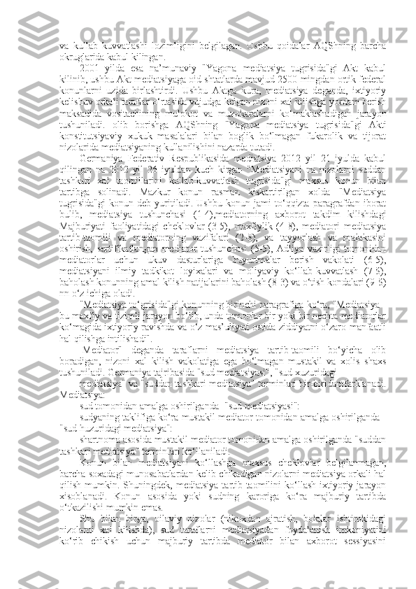 va   kullab   kuvvatlashi   lozimligini   belgilagan.   Ushbu   qoidalar   AQShning   barcha
okruglarida kabul kilingan.
2001   yilda   esa   na’munaviy   "Yagona   mediatsiya   tugrisida"gi   Akt   kabul
kilinib, ushbu Akt mediatsiyaga oid shtatlarda mavjud 2500 mingdan ortik federal
konunlarni   uzida   birlashtirdi.   Ushbu   Aktga   kura,   mediatsiya   deganda,   ixtiyoriy
kelishuv orkali taraflar o‘rtasida vujudga kelgan nizoni xal kilishga yordam berish
maksadida   vositachining   mulokot   va   muzokaralarni   ko‘maklashadigan   jarayon
tushuniladi.   olib   borishga   AQShning   "Yagona   mediatsiya   tugrisida"gi   Akti
konstitutsiyaviy   xukuk   masalalari   bilan   boglik   bo‘lmagan   fukarolik   va   tijorat
nizolarida mediatsiyaning kullanilishini nazarda tutadi.
Germaniya   Federativ   Respublikasida   mediatsiya   2012   yil   21   iyulda   kabul
qilingan   na   2012   yil   26   iyuldan   kuch   kirgan   "Mediatsiyani   na   nizolarni   suddan
tashkari   xal   taomillarini   kullab-kuvvatlash   tugrisida"gi   maxsus   konun   bilan
tartibga   solinadi.   Mazkur   konun   rasman   kiskartirilgan   xolda   "Mediatsiya
tugrisida"gi   konun   deb   yuritiladi.   Ushbu   konun   jami   to‘qqizta   paragrafdan   iborat
bulib,   mediatsiya   tushunchasi   (1-4),mediatorning   axborot   takdim   kilishdagi
Majburiyati   faoliyatidagi   cheklovlar   (3-5),   maxfiylik   (4-8),   mediatori   mediatsiya
tartib-taomili   va   mediatorning   vazifalari   (2-8),   va   tayyorlash   va   malakasini
oshirish,   sertifikatlangan   mediator   tushunchasi   (5-5),   Adliya   vazirligi   tomonidan
mediatorlar   uchun   ukuv   dasturlariga   buyurtmalar   berish   vakolati   (6-5),
mediatsiyani   ilmiy   tadkikot   loyixalari   va   moliyaviy   ko‘llab-kuvvatlash   (7-$),
baholash konunning amal kilish natijalarini baholash (8-3) va o‘tish kondalari (9-$)
nn o‘z ichiga oladi.
"Mediatsiya to‘grisida"gi konunning birinchi paragrafiga ko‘ra, "Mediatsiya -
bu maxfiy va tizimli jarayon bo‘lib, unda tomonlar bir yoki bir nechta mediatorlar
ko‘magida ixtiyoriy ravishda va o‘z mas’uliyati ostida ziddiyatni o‘zaro manfaatli
hal qilishga intilishadi".
-Mediator"   deganda   taraflarni   mediatsiya   tartib-taomili   bo‘yicha   olib
boradigan,   nizoni   xal   kilish   vakolatiga   ega   bo‘lmagan   mustakil   va   xolis   shaxs
tushuniladi. Germaniya tajribasida "sud mediatsiyasi", "sud xuzuridagi
mediatsiya" va "suddan tashkari mediatsiya" terminlari bir-biridantfarklanadi.
Mediatsiya: 
sud tomonidan amalga oshirilganda -"sud mediatsiyasi":
sudyaning taklifiga ko‘ra mustakil mediator tomonidan amalga oshirilganda -
"sud huzuridagi mediatsiya": 
shartnoma asosida mustakil mediator tomonidan amalga oshirilganda "suddan
tashkari mediatsiya" terminlari ko‘llaniladi. 
Konun   bilan   mediatsiyani   ko‘llashga   maxsus   cheklovlar   belgilanmagan,
barcha soxadagi munosabatlardan kelib chikadigan nizolarni mediatsiya orkali hal
qilish   mumkin.   Shuningdek,  mediatsiya   tartib-taomilini   ko‘llash   ixtiyoriy   jarayon
xisoblanadi.   Konun   asosida   yoki   sudning   karoriga   ko‘ra   majburiy   tartibda
o‘tkazilishi mumkin emas.
Shu   bilan   birga,   oilaviy   nizolar   (nikoxdan   ajratish,   bolalar   ishtirokidagi
nizolarni   xal   kilishda),   sud   taraflarni   mediatsiyadan   foydalanish   imkoniyatini
ko‘rib   chikish   uchun   majburiy   tartibda   mediator   bilan   axborot   sessiyasini 