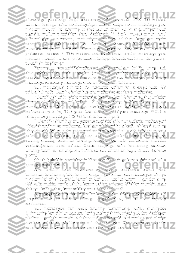 o‘tkazishga   yuborishga   haqli   xisoblanadi.   O‘z   navbatida.   FPK   253-moddasi
uchinchi   kismiga   ko‘ra   nizolashayotgan   taraflar   sudga   nizoni   mediatsiya   yoki
nizolarni   mukobil   hal   etishning   boshka   usullari   orkali   xal   kilishga   uringanliklari
tugrisida   ma’lumot   berishlari   shart   xisoblanadi   13   Birok,   maxsus   qonun   qabul
kilinganligiga   karamasdan,   mediatsiyani   tartibga   solishga   karatilgan   ayrim
normalar   Fukarolik   kodeksi   va   fukarolik   protsessual   kodekslarida   xam
mustaxkamlangan.   Jumladan,   Germaniya   Federativ   Respublikasi   Fukarolik
protsessual   kodeksi   4   278a-moddasi   ikkinchi   kismida   taraflar   mediatsiya   yoki
nizolarni mukobil hal etish protsedurasini tanlagan takdirda sud tomonidan yuritish
tuxtatilishi belgilangan.
Yaponiyada   vositachilik(mediatsiya)   keng   tarkalgan   bo‘lib,   uning   sud,
shuningdek   boshka   davlat   organlari   (ma’muriy   organlar)   va   xususiy   sektor   -
nodavlat   organlar   tomonidan   o‘tkazilishiga   ko‘ra:   sud   mediatsiyasi,   ma’muriy
mediatsiya va xususiy mediatsiya shakllari bir-biridan farklanadi.
Sud   mediatsiyasi   (Chotei)   o‘z   navbatida   ko‘llanilish   soxasiga   kura   ikki
toifaga bulinadi: fukarolik ishlari buyicha mediatsiya va oilaviy mediatsiya.
Fukarolik ishlari bo‘yicha mediatsiya barcha fukarolik ishlari va shu jumladan
tijorat   nizolari   bo‘yicha   qo‘llaniladi.   Oilaviy   mediatsiya   ja   fakat   oilaviy   xukukiy
munosabatlardan   kelib   chikadigan   nizolarga   nisbatan   tadbik   etiladi.   Statistik
ma’lumotlarga   ko‘ra,   2018   yilda   fukarolik   ishlari   bo‘yicha   mediatsiya   34019   ta
ishda, oilaviy mediatsiya 135 793 ta ishda kullanilgan 5
"Fukarolik ishlari buyicha yarashuv tugrisida"gi konun sudlarda mediatsiyani
o‘tkazish  tartibini  va mediatorga kuyilgan talablarni  belgilaydi. Ish kaysi  sudning
ish yurituvida bo‘lsa, o‘sha sud tomonidan mediatsiyani o‘tkazish bo‘yicha maxsus
ko‘mita   tuziladi.   Mazkur   kumitaning   tarkibi   bir   nafar   professional   sudya   va
sudning   shtatdagi   xodimlari   tarkibiga   kiruvchi   ikki   nafar   professional   mediator
vositachi)lardan   iborat   bo‘ladi.   Chotei   natijasiga   ko‘ra   taraflarning   kelishuvi
umumiy   tartib   va   konunga   zid   bo‘lmasa,   sud   tomonidan   kayd   etiladi.   Kelishuv
yozma 
(chosho) shaklda rasmiylashtirildi va yuridik kuchiga kura sudning xal kiluv
qaroriga tenglashtiriladi.
Agar   taraflar   nizoni   mazmunan   xal   kilishga   kelishmasa   kumita   ransi
tomonidan   taraflarning   takliflarini   hisobga   olgan   xolda   "sud   mediatsiyasi   o‘rniga
nizolarni   hal   qilish   tugrisida   karor"   chikariladi.   Taraflar   karorni   olganidan   so‘ng
ikki  xafta muddat   nchila  ushubu  karaor   ustidan  shikoyat   kilishlari   mumkin. Agar
shikoyat kelib tushsa, karor xakikiy emas deb xisoblanadi.
Agar belgilangan muddatda taraflar karor ustidan shikoyat kilmasa, karor sud
jarayonida   tuzilgan   kelishuv   bitimiga   tenglashtiriladi,   ijro   kilinishi   majburiy
xisoblanadi.
Sud   mediatsiyasi   har   ikkala   tarafning   tashabbusiga   ko‘ra,   shuningdek
Qo‘mitaning karori bilan agar taraflarni yarashtirish imkoniyati yuk deb xisoblagan
takdirda tugatilishi mumkin. Kelishuv tuzilmasdan yoki "sud mediatsiyasi  o‘rniga
nizolarni   xal   kilish   to‘g‘risida   karor"   chikarilmasdan   Chotei   tugatilgan   barcha
xollarda sud tomonidan ishni mazmunan kurish kayta tiklanadi. 