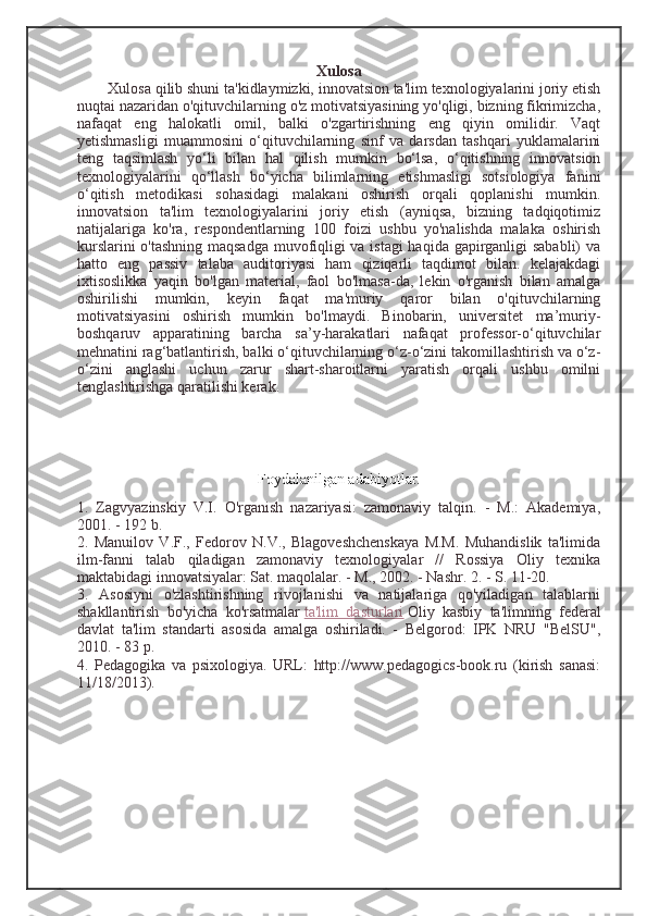 Xulosa
Xulosa qilib shuni ta'kidlaymizki, innovatsion ta'lim texnologiyalarini joriy etish
nuqtai nazaridan o'qituvchilarning o'z motivatsiyasining yo'qligi, bizning fikrimizcha,
nafaqat   eng   halokatli   omil,   balki   o'zgartirishning   eng   qiyin   omilidir.   Vaqt
yetishmasligi   muammosini   o‘qituvchilarning   sinf   va   darsdan   tashqari   yuklamalarini
teng   taqsimlash   yo‘li   bilan   hal   qilish   mumkin   bo‘lsa,   o‘qitishning   innovatsion
texnologiyalarini   qo‘llash   bo‘yicha   bilimlarning   etishmasligi   sotsiologiya   fanini
o‘qitish   metodikasi   sohasidagi   malakani   oshirish   orqali   qoplanishi   mumkin.
innovatsion   ta'lim   texnologiyalarini   joriy   etish   (ayniqsa,   bizning   tadqiqotimiz
natijalariga   ko'ra,   respondentlarning   100   foizi   ushbu   yo'nalishda   malaka   oshirish
kurslarini o'tashning maqsadga muvofiqligi va istagi haqida gapirganligi sababli) va
hatto   eng   passiv   talaba   auditoriyasi   ham   qiziqarli   taqdimot   bilan.   kelajakdagi
ixtisoslikka   yaqin   bo'lgan   material,   faol   bo'lmasa-da,   lekin   o'rganish   bilan   amalga
oshirilishi   mumkin,   keyin   faqat   ma'muriy   qaror   bilan   o'qituvchilarning
motivatsiyasini   oshirish   mumkin   bo'lmaydi.   Binobarin,   universitet   ma’muriy-
boshqaruv   apparatining   barcha   sa’y-harakatlari   nafaqat   professor-o‘qituvchilar
mehnatini rag‘batlantirish, balki o‘qituvchilarning o‘z-o‘zini takomillashtirish va o‘z-
o‘zini   anglashi   uchun   zarur   shart-sharoitlarni   yaratish   orqali   ushbu   omilni
tenglashtirishga qaratilishi kerak.
Foydalanilgan adabiyotlar.
1.   Zagvyazinskiy   V.I.   O'rganish   nazariyasi:   zamonaviy   talqin.   -   M.:   Akademiya,
2001. - 192 b.
2.   Manuilov   V.F.,   Fedorov   N.V.,   Blagoveshchenskaya   M.M.   Muhandislik   ta'limida
ilm-fanni   talab   qiladigan   zamonaviy   texnologiyalar   //   Rossiya   Oliy   texnika
maktabidagi innovatsiyalar: Sat. maqolalar. - M., 2002. - Nashr. 2. - S. 11-20.
3.   Asosiyni   o'zlashtirishning   rivojlanishi   va   natijalariga   qo'yiladigan   talablarni
shakllantirish   bo'yicha   ko'rsatmalar   ta'lim   dasturlari   Oliy   kasbiy   ta'limning   federal
davlat   ta'lim   standarti   asosida   amalga   oshiriladi.   -   Belgorod:   IPK   NRU   "BelSU",
2010. - 83 p.
4.   Pedagogika   va   psixologiya.   URL:   http://www.pedagogics-book.ru   (kirish   sanasi:
11/18/2013). 