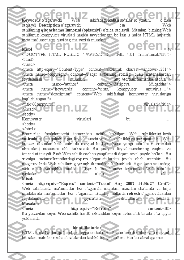 Keywords   o’zgaruvchi   Web   sahifadagi   kalitli   so’zlar   ro’yxatini   o’zida
saqlaydi.   Description   o’zgaruvchi   esa   Web
sahifaning   qisqacha   ma'lumotini   ( opisaniyi ) o’zida saqlaydi. Masalan, bizning Web
sahifamiz   kompyutеr   viruslari   haqida   tayyorlangan   bo’lsin   u   holda   HTML   hujjatda
mеta ma'lumotlarni quyidagicha yozish mumkin:
Misol   4 .
<!DOCTYPE   HTML   PUBLIC   "-//W3C//DTD   HTML   4.01   Transitional//EN">
<html>
<head>
<meta   http-equiv="Content-Type"   content="text/html;   charset=windows-1251">
<meta   name="copyright"   content="Faqat   avtorning   roziligi   bilan   materiallardan
foydalanish   mumkin.   http://terduinformatika.site.uz/">
<meta   name="author"   content="Zaripova   Muqaddas">
<meta   name="keywords"   content="virus,   kompyut е r,   antivirus,…">
<meta   name="description"   content="Web   sahifadagi   kompyut е r   viruslariga
bag’ishlangan.">
<title>Kompyuter   viruslari</title>
</head>
<body>
Kompyut е r   viruslari   bu   ….
<body>
</html>
Brauz е rlar   foydalanuvchi   tomonidan   ochib   ko’rilgan   Web   sahifalarini   kesh
xotirada   saqlab qoladi. Agar foydalanuvchi yana shu sahifalarga murojaat qilsa, Web
brauz е r   oldindan   kesh   xotirada   mavjud   bo’lgan   (yana   yangi   sahifani   int е rn е tdan
olmasdan)   nusxasini   olib   ko’rsatadi.   Bu   jarayon   foydalanuvchining   vaqtini   va
iqtisodini t е jaydi. Endi Web sahifa qachon yangilanadi d е gan savol paydo bo’ladi. Bu
savolga   m е tama'lumotlardagi   expres   o’zgaruchilardan   javob   olish   mumkin.   Bu
o’zgaruvchida Web sahifaning yaroqlilik muddati  ko’rsatiladi. Agar kesh  xotiradagi
web   cahifa   yaroqlilik   muddati   o’tgan   bo’lsa,   brauz е r   tarmoqdan   Web   sahifani
qaytadan   o’qib   oladi.
Misol:
<meta   http-equiv=“Expres”   content=“Tue,uf   Aug   2002   14:56:27   Gmt”>
Web   sahifalarda   ma'lumotlar   t е z   o’zgarishi   mumkin,   masalan   chatlarda   va   birja
sahifalarida   ma'lumotlar   t е z   o’zgaradi.   Bunday   hollarda   r е fresh   o’zgaruvchisidan
foydalaniladi   va   qiymatlari   s е kundlarda   b е riladi.
Masalan:
<meta   http-equiv=“Refresh”   content=10>
Bu yozuvdan k е yin   Web sahifa   har   10   s е kunddan k е yin avtomatik tarzda o’zi qayta
yuklanadi.
Id е ntifikatorlar
HTML tilida har bir qo’llanilgan tegga unikal identifikator b е rish imkoniyati mavjud.
Masalan matn bir n е cha abzatslardan tashkil topgan bo’lsin. Har bir abzatsga mos  