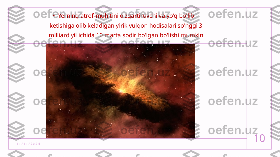 1 1 / 1 1 / 2 0 2 4 10•
Yerning atrof-muhitini o'zgartiruvchi va yo'q bo'lib 
ketishiga olib keladigan yirik vulqon hodisalari so'nggi 3 
milliard yil ichida 10 marta sodir bo'lgan bo'lishi mumkin  