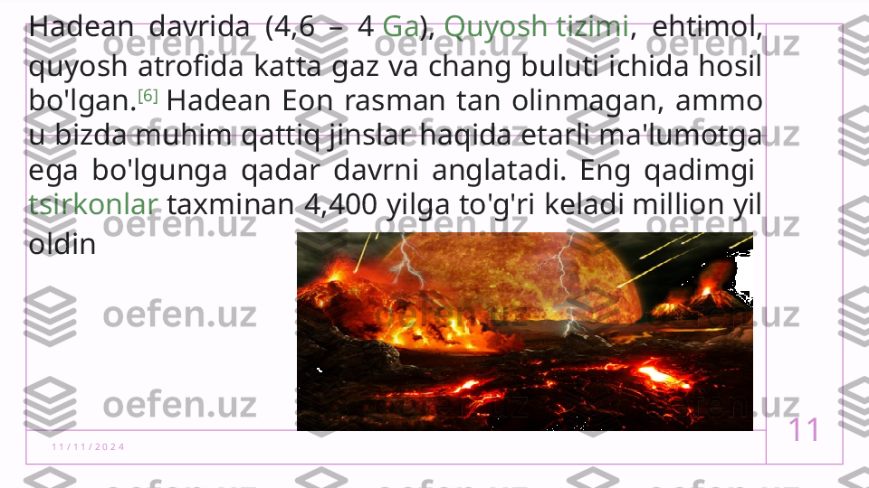 1 1 / 1 1 / 2 0 2 4 11Hadean  davrida  (4,6  –  4  Ga ),  Quyosh tizimi ,  ehtimol, 
quyosh  atrofida katta gaz va chang buluti ichida hosil 
bo'lgan. [6]
 Hadean  Eon  rasman  tan  olinmagan,  ammo 
u bizda muhim qattiq jinslar haqida etarli ma'lumotga 
ega  bo'lgunga  qadar  davrni  anglatadi.  Eng  qadimgi 
tsirkonlar  taxminan 4,400 yilga to'g'ri keladi million yil 
oldin  