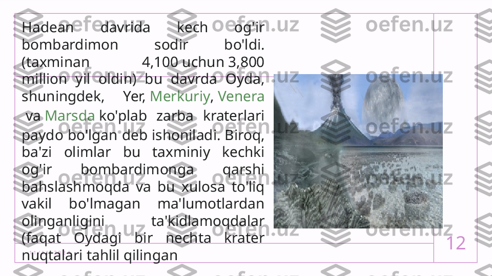 1 1 / 1 1 / 2 0 2 4 12Hadean  davrida  kech  og'ir 
bombardimon  sodir  bo'ldi.
(taxminan  4,100 uchun 3,800 
million  yil  oldin)  bu  davrda  Oyda, 
shuningdek,  Yer,  Merkuriy ,  Venera
 va  Marsda  ko'plab  zarba  kraterlari 
paydo bo'lgan deb ishoniladi. Biroq, 
ba'zi  olimlar  bu  taxminiy  kechki 
og'ir  bombardimonga  qarshi 
bahslashmoqda  va  bu  xulosa  to'liq 
vakil  bo'lmagan  ma'lumotlardan 
olinganligini  ta'kidlamoqdalar 
(faqat  Oydagi  bir  nechta  krater 
nuqtalari tahlil qilingan  