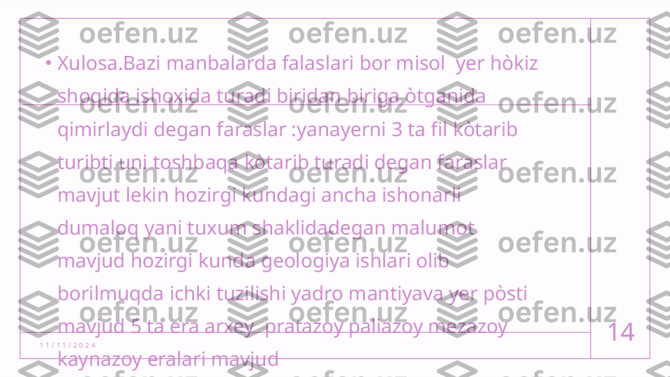 1 1 / 1 1 / 2 0 2 4 14•
Xulosa.Bazi manbalarda falaslari bor misol  yer hòkiz 
shoqida ishoxida turadi biridan biriga òtganida 
qimirlaydi degan faraslar :yanayerni 3 ta fil kòtarib 
turibti uni toshbaqa kòtarib turadi degan faraslar 
mavjut lekin hozirgi kundagi ancha ishonarli 
dumaloq yani tuxum shaklidadegan malumot 
mavjud hozirgi kunda geologiya ishlari olib 
borilmuqda ichki tuzilishi yadro mantiyava yer pòsti 
mavjud 5 ta era arxey  pratazoy paliazoy mezazoy 
kaynazoy eralari mavjud  