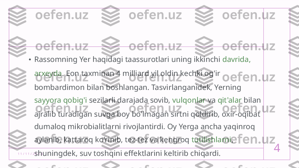 1 1 / 1 1 / 2 0 2 4 4• Rassomning Yer haqidagi taassurotlari uning ikkinchi  davrida, 
arxeyda .  Eon taxminan 4 milliard yil oldin kechki og'ir 
bombardimon bilan boshlangan. Tasvirlanganidek, Yerning 
sayyora qobig'i  sezilarli darajada sovib,  vulqonlar  va  qit'alar  bilan 
ajralib turadigan suvga boy bo'lmagan sirtni qoldirib, oxir-oqibat 
dumaloq mikrobialitlarni rivojlantirdi. Oy Yerga ancha yaqinroq 
aylanib, kattaroq ko‘rinib, tez-tez va kengroq  tutilishlarni , 
shuningdek, suv toshqini effektlarini keltirib chiqardi.  