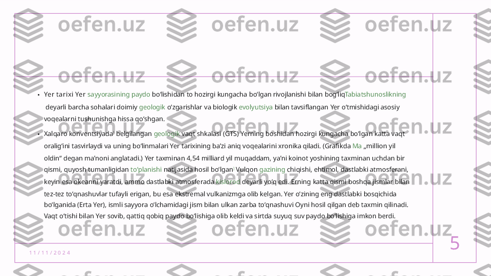 1 1 / 1 1 / 2 0 2 4 5• Yer t arixi Yer   sayyorasining   paydo  boʻlishidan to hozirgi kungacha boʻlgan rivojlanishi bilan bogʻliq Tabiatshunoslikning
 deyarli barcha sohalari doimiy  geologik  oʻzgarishlar va biologik  evolyutsiya  bilan tavsiflangan Yer oʻtmishidagi asosiy 
voqealarni tushunishga hissa qoʻshgan.
• Xalqaro konventsiyada ]
 belgilangan  geologik  vaqt shkalasi  (GTS) Yerning boshidan hozirgi kungacha boʻlgan katta vaqt 
oraligʻini tasvirlaydi va uning boʻlinmalari Yer tarixining baʼzi aniq voqealarini xronika qiladi. (Grafikda  Ma  „million yil 
oldin“ degan maʼnoni anglatadi.) Yer taxminan 4,54 milliard yil muqaddam, yaʼni koinot yoshining taxminan uchdan bir 
qismi, quyosh tumanligidan  toʻplanishi  natijasida hosil boʻlgan ]
 Vulqon  gazining  chiqishi, ehtimol, dastlabki atmosferani, 
keyin esa okeanni yaratdi, ammo dastlabki atmosferada  kislorod  deyarli yoʻq edi. Erning katta qismi boshqa jismlar bilan 
tez-tez toʻqnashuvlar tufayli erigan, bu esa ekstremal vulkanizmga olib kelgan. Yer oʻzining eng dastlabki bosqichida 
boʻlganida (Erta Yer), ismli sayyora oʻlchamidagi jism bilan ulkan zarba toʻqnashuvi Oyni hosil qilgan deb taxmin qilinadi. 
Vaqt oʻtishi bilan Yer sovib, qattiq qobiq paydo boʻlishiga olib keldi va sirtda suyuq suv paydo boʻlishiga imkon berdi.  