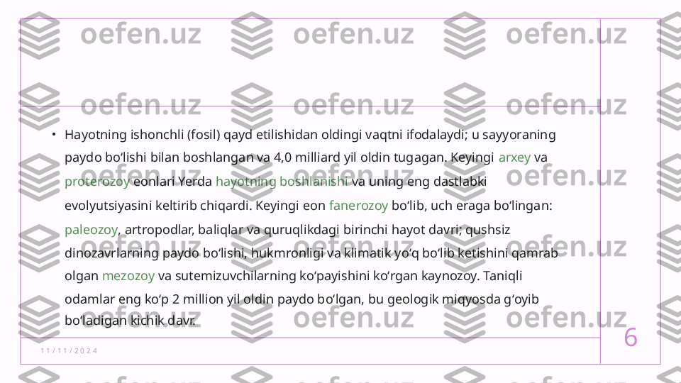 1 1 / 1 1 / 2 0 2 4 6•
Hayotning ishonchli (fosil) qayd etilishidan oldingi vaqtni ifodalaydi; u sayyoraning 
paydo boʻlishi bilan boshlangan va 4,0 milliard yil oldin tugagan. Keyingi  arxey  va 
proterozoy  eonlari Yerda  hayotning boshlanishi  va uning eng dastlabki 
evolyutsiyasini  keltirib chiqardi. Keyingi eon  fanerozoy  boʻlib, uch eraga boʻlingan: 
paleozoy , artropodlar, baliqlar va quruqlikdagi birinchi hayot davri; qushsiz 
dinozavrlarning paydo boʻlishi, hukmronligi va klimatik yoʻq boʻlib ketishini qamrab 
olgan  mezozoy  va sutemizuvchilarning koʻpayishini koʻrgan kaynozoy. Taniqli 
odamlar eng koʻp 2 million yil oldin paydo boʻlgan, bu geologik miqyosda gʻoyib 
boʻladigan kichik davr.  