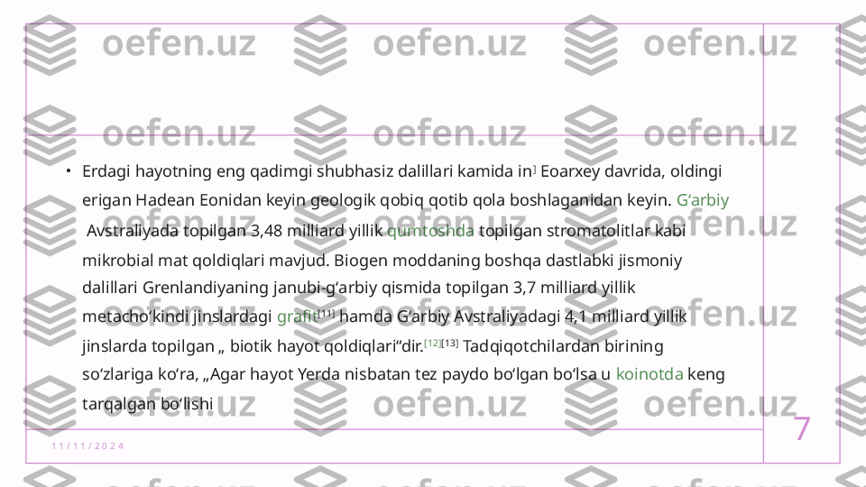 1 1 / 1 1 / 2 0 2 4 7•
Erdagi hayotning eng qadimgi shubhasiz dalillari kamida in ]
 Eoarxey davrida, oldingi 
erigan Hadean  Eonidan  keyin geologik qobiq qotib qola boshlaganidan keyin.  Gʻarbiy
 Avstraliyada  topilgan 3,48 milliard yillik  qumtoshda  topilgan stromatolitlar kabi 
mikrobial mat qoldiqlari mavjud. Biogen moddaning boshqa dastlabki jismoniy 
dalillari Grenlandiyaning janubi-gʻarbiy qismida topilgan 3,7 milliard yillik 
metachoʻkindi jinslardagi  grafit [11]
 hamda Gʻarbiy Avstraliyadagi 4,1 milliard yillik 
jinslarda topilgan „ biotik hayot qoldiqlari“dir. [12] [13]
 Tadqiqotchilardan birining 
soʻzlariga koʻra, „Agar hayot Yerda nisbatan tez paydo boʻlgan boʻlsa u  koinotda  keng 
tarqalgan boʻlishi  