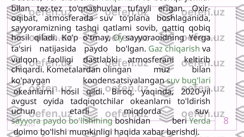 1 1 / 1 1 / 2 0 2 4 8Dastlab,  Yer  ekstremal  vulqonizm  va  boshqa  jismlar 
bilan  tez-tez  to'qnashuvlar  tufayli  erigan.  Oxir-
oqibat,  atmosferada  suv  to'plana  boshlaganida, 
sayyoramizning  tashqi  qatlami  sovib,  qattiq  qobiq 
hosil  qiladi.  Ko'p  o'tmay,  Oy  sayyoraoidning  Yerga 
ta'siri  natijasida  paydo  bo'lgan.  Gaz chiqarish  va 
vulqon  faolligi  dastlabki  atmosferani  keltirib 
chiqardi.  Kometalardan  olingan  muz  bilan 
ko'paygan  kondensatsiyalangan  suv bug'lari
 okeanlarni  hosil  qildi.  Biroq,  yaqinda,  2020-yil 
avgust  oyida  tadqiqotchilar  okeanlarni  to'ldirish 
uchun  etarli  miqdorda  suv 
sayyora paydo bo'lishining  boshidan  beri  Yerda
 doimo bo'lishi mumkinligi haqida xabar berishdi.  