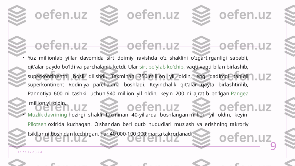 1 1 / 1 1 / 2 0 2 4 9•
Yuz  millionlab  yillar  davomida  sirt  doimiy  ravishda  o'z  shaklini  o'zgartirganligi  sababli, 
qit'alar paydo bo'ldi va parchalanib ketdi. Ular  sirt bo'ylab ko'chib , vaqti-vaqti bilan birlashib, 
superkontinentni  hosil  qilishdi.  Taxminan  750 million  yil  oldin,  eng  qadimgi  taniqli 
superkontinent  Rodiniya  parchalana  boshladi.  Keyinchalik  qit'alar  qayta  birlashtirilib, 
Pannotiya  600  ni  tashkil  uchun 540  million  yil  oldin,  keyin  200  ni  ajratib  bo'lgan  Pangea
 million yil oldin.
• Muzlik davrining  hozirgi  shakli  taxminan  40-yillarda  boshlangan million  yil  oldin,  keyin 
Pliotsen  oxirida  kuchagan.  O'shandan  beri  qutb  hududlari  muzlash  va  erishning  takroriy 
tsikllarini boshidan kechirgan, har 40 000-100 000 marta takrorlanadi.  